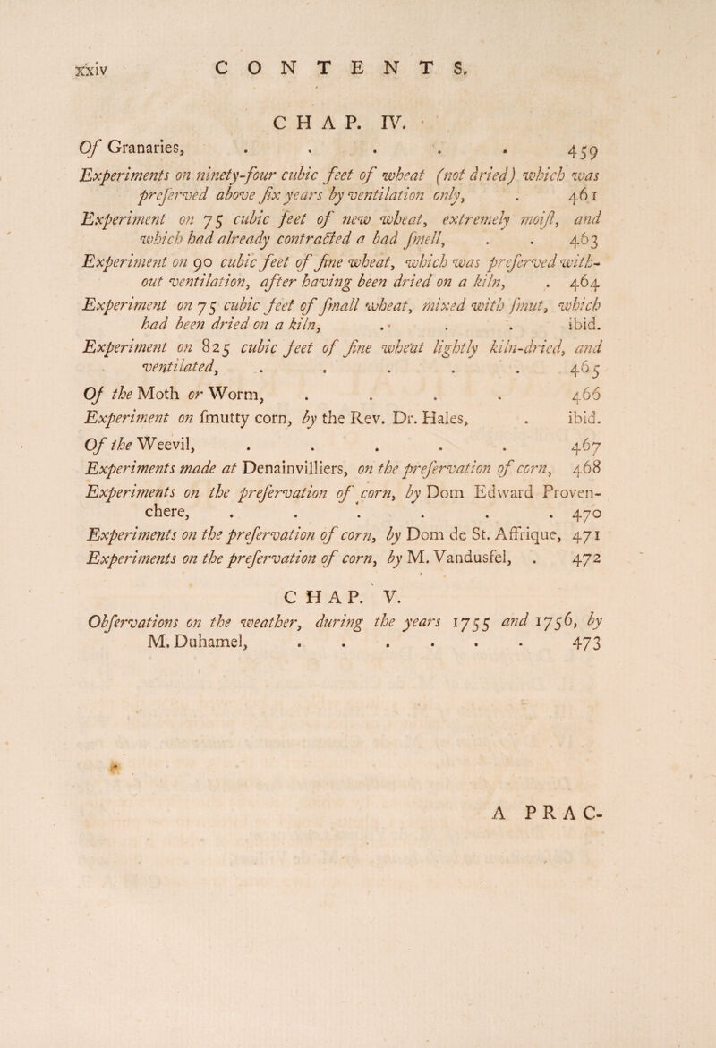 CHAP. IV. ' Of Granaries, . . . . . 439 ‘Experiments on ninety four cubic feet of wheat (not dried) which was preferred above fix years by ventilation only, . 461 Experiment on 75 cubic feet of new wheat, extremely moifi, and which had already contracted a bad fmell, . . 463 Experiment on 90 cubic feet of fine wheat, which was preferved with¬ out ventilation, after having been dried on a kiln, . 464 Experiment on 7 5 cubic feet of fmall wheat, mixed with fmut, which had been dried on a kiln, . * . . ibid. Experiment on 825 cubic feet of fine wheat lightly ki In-dried, <2//^ ventilated, . . . . . 465 0/ the Moth 0r Worm, .... 466 Experiment on fmutty corn, the Rev. Dr. Hales, . ibid. O/’ the Weevil, ..... 467 Experiments made at Denainvilliers, on the prefervation of corn, 468 Experiments on the prefervation of corn, by Dom Edward Proven- chere, . . . . . .470 Experiments on the prefervation of corn, by Dom de St. AfFrique, 471 Experiments on the prefervation of corn, by M. Vandusfel, . 472 CHAP. V. Obfervations on the weather, during the years 1755 and 1756, by M. Duhamel, ...... 473 A PR AC-