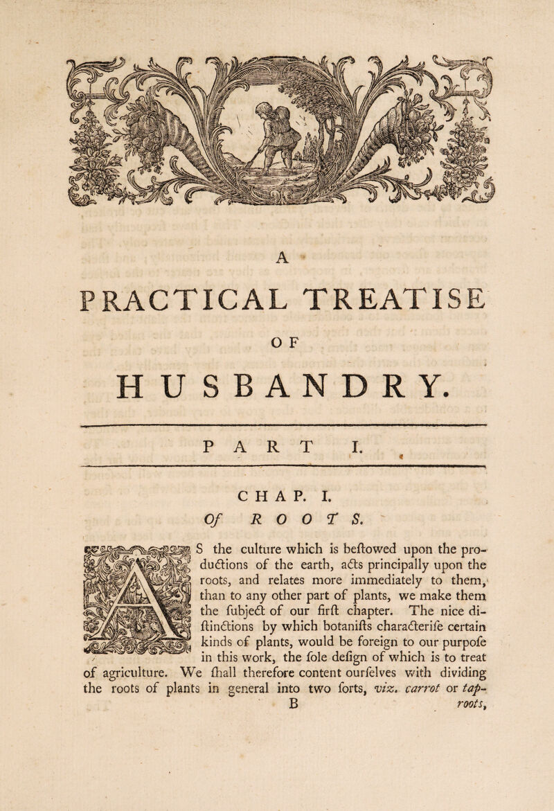 A PRACTICAL TREATISE O F HUSBANDRY. PART I. « CHAP. I. Of ROOTS: S the culture which is beftowed upon the pro¬ ductions of the earth, aCts principally upon the roots, and relates more immediately to them, than to any other part of plants, we make them the fubjeCt of our firft chapter. The nice di- ftinCtions by which botanifts charadterife certain kinds of plants, would be foreign to our purpofe in this work, the foie defign of which is to treat of agriculture. We fhall therefore content ourfelves with dividing the roots of plants in general into two forts, viz. carrot or tap- B roots,