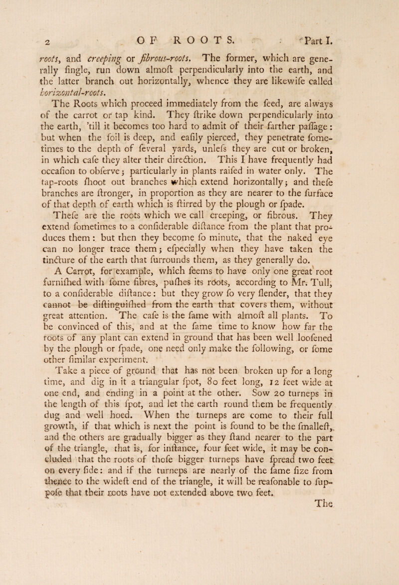 rootsy and creeping or Jibrous-roots. The former, which are gene¬ rally Angle, run down aimed perpendicularly into the earth, and the latter branch out horizontally, whence they are likewife called horizontal-roots. The Roots which proceed immediately from the feed, are always of the carrot or tap kind. They ftrike down perpendicularly into the earth, ’till it becomes too hard to admit of their farther paflage : but when the foil is deep, and eafily pierced, they penetrate fome- times to the depth of feveral yards, unlefs they are cut or broken, in which cafe they alter their diredtion. This I have frequently had occafion to obferve ; particularly in plants raifed in water only. The tap-roots flioot out branches which extend horizontally ; and thefe branches are ftronger, in proportion as they are nearer to the furface of that depth of earth which is dirred by the plough or fpade. Thefe are the roots which we call creeping, or fibrous. They extend fometimes to a confiderable didance from the plant that pro¬ duces them : but then they become fo minute, that the naked eye can no longer trace them; efpecially when they have taken the tindture of the earth that furrounds them, as they generally do. A Carrot, for example, which feems to have only one great root furnifhed with fome fibres, pufhes its roots, according to Mr. Tull, to a confiderable didance : but they grow fo very flender, that they cannot be didinguifhed from the earth that covers them, without great attention. The cafe is the fame with almod all plants. To be convinced of this, and at the fame time to know how far the roots of any plant can extend in ground that has been well loofened by the plough or fpade, one need only make the following, or fome other fimilar experiment. Take a piece of ground that has not been broken up for a long time, and dig in it a triangular fpot, 80 feet long, 12 feet wide at one end, and ending in a point at the other. Sow 20 turneps in the length of this fpot, and let the earth round them be frequently dug and well hoed. When the turneps are come to their full growth, if that which is next the point is found to be the fmalled,, and the others are gradually bigger as they dand nearer to the part of the triangle, that is, for indance, four feet wide, it may be con¬ cluded that the roots of thofe bigger turneps have fpread two feet on every fide : and if the turneps are nearly of the fame fize from thence to the wided end of the triangle, it will be reafonable tofup- gofe that their mots have not extended above two feet. The