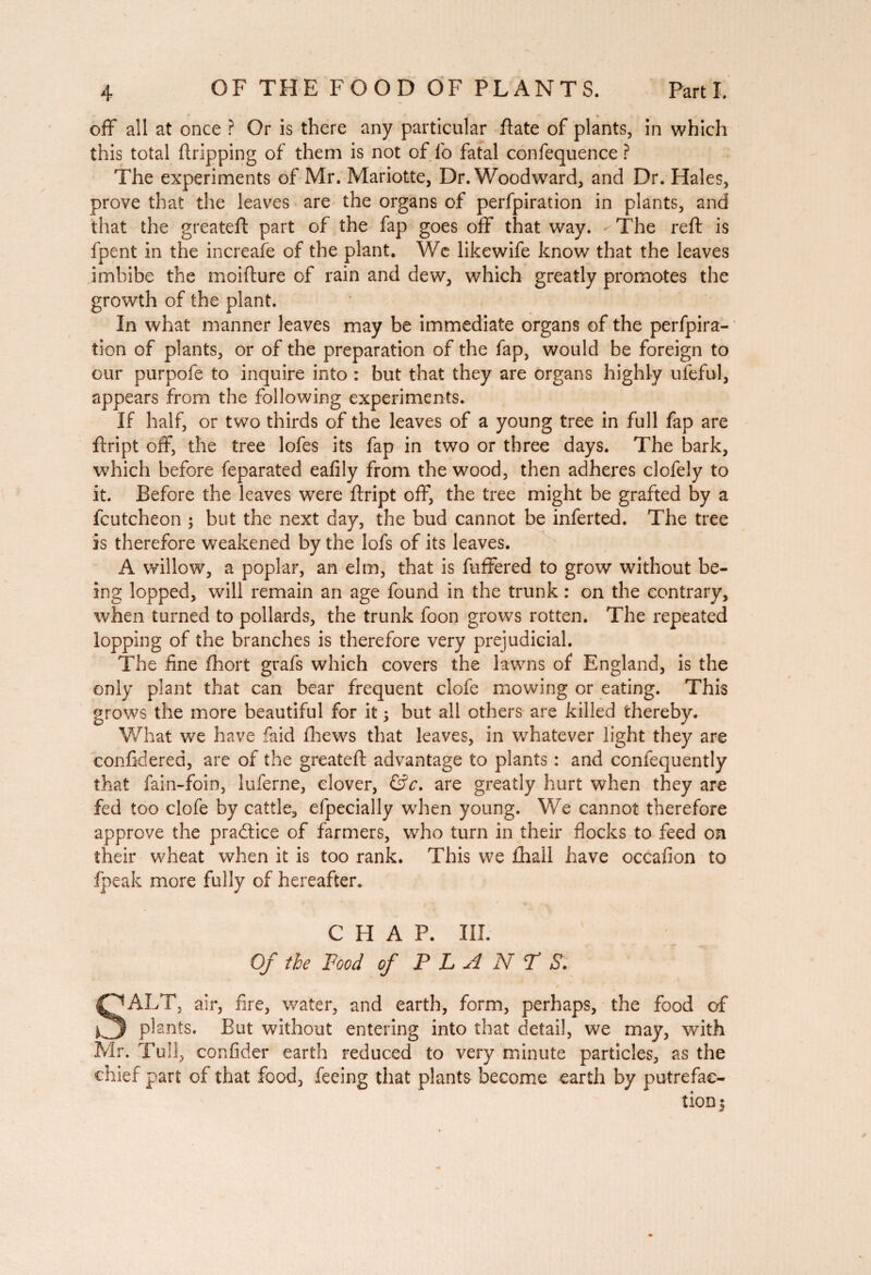 off all at once ? Or is there any particular ftate of plants, in which this total dripping of them is not of fo fatal confequence ? The experiments of Mr. Mariotte, Dr. Woodward, and Dr. Hales, prove that the leaves are the organs of perfpiration in plants, and that the greated part of the fap goes off that way. - The red is fpent in the increafe of the plant. We likewife know that the leaves imbibe the moidure of rain and dew, which greatly promotes the growth of the plant. In what manner leaves may be immediate organs of the perfpira¬ tion of plants, or of the preparation of the fap, would be foreign to our purpofe to inquire into : but that they are organs highly ufeful, appears from the following experiments. If half, or two thirds of the leaves of a young tree in full fap are dript off, the tree lofes its fap in two or three days. The bark, which before feparated eafily from the wood, then adheres clofely to it. Before the leaves were dript off, the tree might be grafted by a fcutcheon ; but the next day, the bud cannot be inferted. The tree is therefore weakened by the lofs of its leaves. A willow, a poplar, an elm, that is differed to grow without be¬ ing lopped, will remain an age found in the trunk : on the contrary, when turned to pollards, the trunk foon grows rotten. The repeated lopping of the branches is therefore very prejudicial. The fine fhort grafs which covers the lawns of England, is the only plant that can bear frequent clofe mowing or eating. This grows the more beautiful for it ; but all others are killed thereby. What we have faid diews that leaves, in whatever light they are confidered, are of the greated advantage to plants : and confequently that fain-foin, luferne, clover, &c. are greatly hurt when they are fed too clofe by cattle, efpecially when young. We cannot therefore approve the practice of farmers, who turn in their flocks to feed on their wheat when it is too rank. This we fhall have occafion to fpeak more fully of hereafter. CHAP. III. Of the Food of PLAN? S. SALT, air, fire, water, and earth, form, perhaps, the food of plants. But without entering into that detail, we may, with Mr. Tull, confider earth reduced to very minute particles, as the chief part of that food, feeing that plants become earth by putrefac¬ tion 5