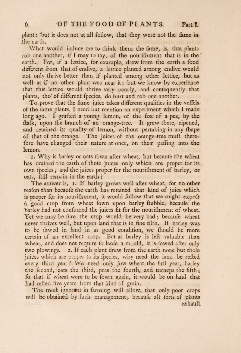 plant : 1mt it does not at all follow, that they were not the fame in the earth. What would induce me to think them the fame, is, that plants rob one another, if I may fo fay, of the nourifhment that is in the earth.. For, if a lettice, for example, drew from the earth a food different from that of endive, a lettice planted among endive would not only thrive better than if planted among other lettice, but as well as if no other plant was near it : but we know by experience that this lettice would thrive very poorly, and confequently that plants, tho’ of different fpecies, do hurt and rob one another. To prove that the fame juice takes different qualities in the veffels of the fame plants, I need but mention an experiment which I made long ago. I grafted a young lemon, of the fize of a pea, by the ftalk, upon the branch of an orange-tree. It grew there, ripened, and retained its quality of lemon, without partaking in any fhape of that of the orange. The juices of the orange-tree muff there¬ fore have changed their nature at once, on their paffing into the lemon. 2. Why is barley or oats fown after wheat, but becaufe the wheat has drained the earth of thofe juices only which are proper for its own fpecies 3 and the juices proper for the nourifhment of barley, or oats, ftill remain in the earth ? The anfwer is, i. If barley grows well after wheat, for no other reafon than becaufe the earth has retained that kind of juice which is proper for its nourifhment, it would follow that we might expedt a good crop from wheat fown upon barley ftubble, becaufe the barley had not confumed the juices fit for the nourifhment of wheat. Yet we may be fure the crop would be very bad ; becaufe wheat never thrives well, but upon land that is in fine tilth. If barley was to be fowed in land in as good condition, we fhould be more certain of an excellent crop. But as barley is lefs valuable than wheat, and does not require fo loofe a mould, it is fowed after only two plowings. 2. If each plant drew from the earth none but thofe juices which are proper to its fpecies, why need the land be reffed every third year ? We need only fuw wheat the firft year, barley the fécond, oats the third, peas the fourth, and turneps the fifth ; fo that if wheat were to be fown again, it would be on land that had reffed five years from that kind of grain. The mofl ignorant in farming will allow, that only poor crops will be obtained by fuch management $ becaufe all forts of plants exhauft