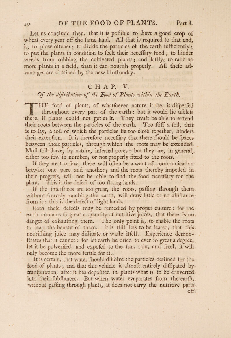 iO Let us conclude then, that it is poffible to have a good crop of wheat every year off the fame land. All that is required to that end, is, to plow oftener ; to divide the particles of the earth fufficiently ; to put the plants in condition to feek their neceffary food ; to hinder weeds from robbing the cultivated plants ; and laftly, to raife no more plants in a field, than it can nourifh properly. All thefe ad- vantages are obtained by the new Hufbandry, CHAP. V. Of the dijlribution of the Food of Plants within the Earth. ^TT^HE food of plants, of whatfoever nature it be, is difperfed H throughout every part of the earth : but it would lie ufelefs there, if plants could not get at it. They muft be able to extend their roots between the particles of the earth. Too fiiff a foil, that is to fay, a foil of which the particles lie too clofe together, hinders their extenfion. It is therefore neceffary that there fhould be fpaces between thofe particles, through which the roots may be extended. Mod foils have, by nature, internal pores : but they are, in general, either too few in number; or not properly fitted to the roots. If they are too few, there will often be a want of communication betwixt one pore and another ; and the roots thereby impeded in their progrefs, will not be able to find the food neceffary for the plant. This is the defedt of too firong lands. If the interftices are too great, the roots, paffing through them without fcarcelv touching the earth, will draw little or no affiftance from it : this is the defedt of light lands. Both thefe defedts may be remedied by proper culture : for the earth contains fo great a quantity of nutritive juices, that there is no danger of exhaufting them. The only point is, to enable the roots to reap the benefit of them.. It is ftill lefs to be feared, that this nourifhing juice may diffipate or wade itfelf. Experience demon- ftrates that it cannot : for let earth be dried to ever fo great a degree, let it be pul verified, and expofed to the fun, rain, and froft, it will only become the more fertile for it. It is certain, that water fhould diffolve the particles deftined for the food of plants ; and that this vehicle is almofl entirely difiipated by tranfpiration, after it has depofited in plants what is to be converted into their fubftances. But when water evaporates from the earth, ; without paffing through plants, it does not carry the nutritive parts