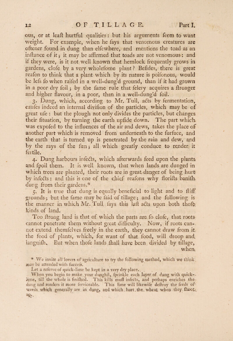 ous, or at lead hurtful qualities : but his arguments feem to want weight. For example, when he fays that venomous creatures are oftener found in dung than elfewhere, and mentions the toad as an in ft a nee of it; it may be affirmed that toads are not venomous : and if they were, is it not well known that hemlock frequently grows in gardens, clofe by a very wholefome plant ? Befides, there is great reafon to think that a plant which by its nature is poifonous, would be lefs fo when raifed in a well-dung’d ground, than if it had grown in a poor dry foil ; by the fame rule that felery acquires a Aronger and higher flavour, in a poor, than in a well-dung’d foil. 3. Dung, which, according to Mr. Tull, adds by fermentation, caufes indeed an internal diviflon of the particles, which may be of great ule : but the plough not only divides the particles, but changes their fituation, by turning the earth upfide down. The part which was expofed to the influences of the air and dews, takes the place of another part which is removed from underneath to the furface, and the earth that is turned up is penetrated by the rain and dew, and by the rays of the fun ; all which greatly conduce to render it fertile. 4. Dung harbours infedts, which afterwards feed upon the plants and fpoil them. It is well known, that when lands are dunged in which trees are planted, their roots are in great danger of being hurt by infedts : and this is one of the chief reafons why florifls banifh. dung from their gardens.* 5. It is true that dung is equally beneficial to light and to flifF grounds; but the fame may be laid of tillage; and the following is the manner in which Mr. Tull fays this lafl adds. upon both thoft; kinds of land. Too ftrong land is that of which the parts are fo clofe, that roots- cannot penetrate them without great difficulty. Now, if roots can¬ not extend themfelves freely in the earth, they cannot draw from it. the food of plants, which, for want of that food, will droop and. ianguifh,. But when thofe lands 111 all have been divided by tillage, when, * We invite alliovers of agriculture to try the following method, which we think may be attended with fuccefs. Let a referve of quick-lime be kept in a very dry place,. When you begin to make your dujighil, fprinkle each layer of dung with quick-., lime, till the whole is finifhed. This kills moll infedts, and perhaps enriches the dung and renders it more ferviceable. This lime will likewife deftroy the feeds of weeds which generally are in dyng, and which hurt, the. wheat when they, fbooti