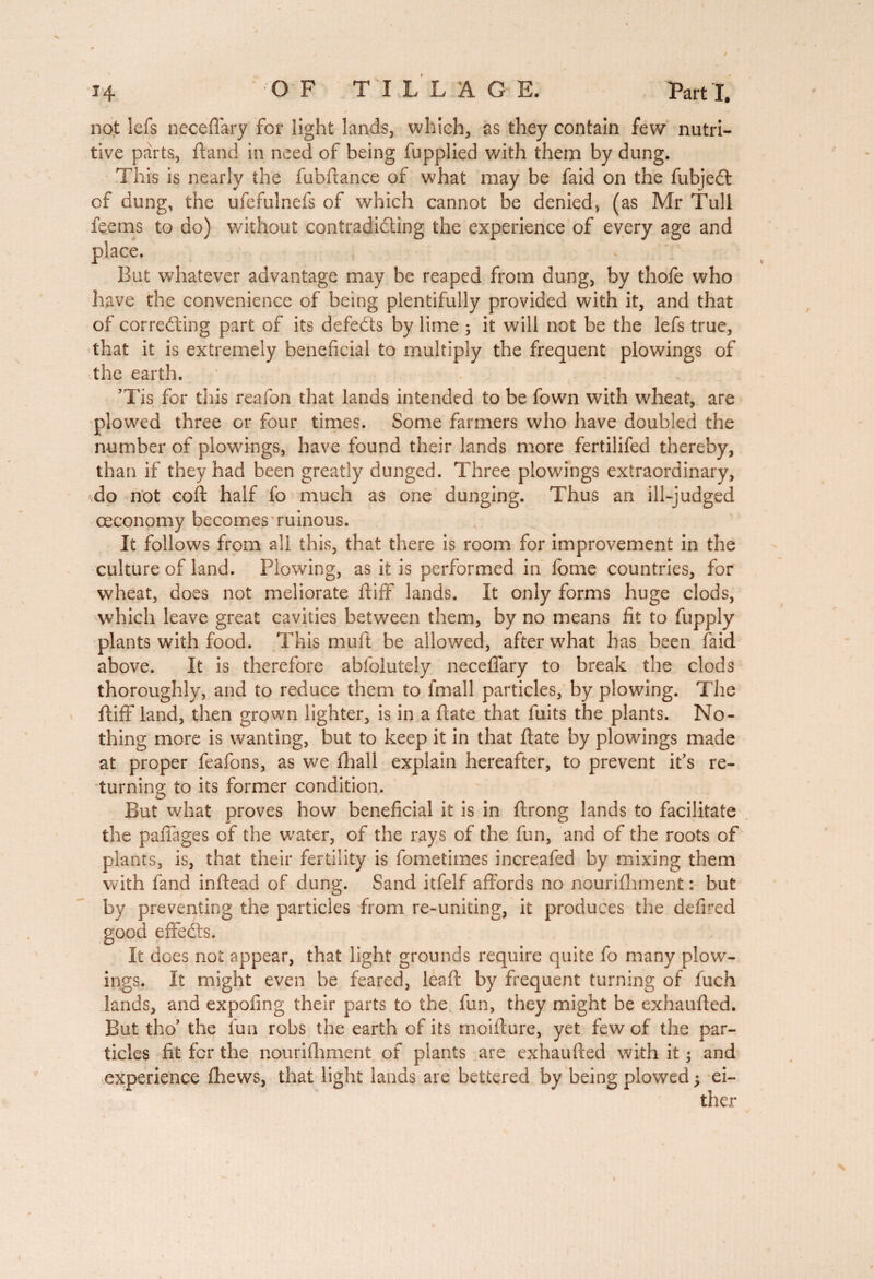 not lefs necefiary for light lands, which, as they contain few nutri¬ tive parts, ftand in need of being fupplied with them by dung. This is nearly the fubfiance of what may be faid on the Subject of dung, the ufefulnefs of which cannot be denied, (as Mr Tull to do) without contradicting the experience of every age and But whatever advantage may be reaped from dung, by thofe who have the convenience of being plentifully provided with it, and that of correcting part of its defeCts by lime ; it will not be the lefs true, that it is extremely beneficial to multiply the frequent plowings of the earth. ’Tis for this reafon that lands intended to be fown with wheat, are plowed three or four times. Some farmers who have doubled the number of plowings, have found their lands more fertilifed thereby, than if they had been greatly dunged. Three plowings extraordinary, do not coft half fo much as one dunging. Thus an ill-judged ceconomy becomes ruinous. It follows from all this, that there is room for improvement in the culture of land. Plowing, as it is performed in fome countries, for wheat, does not meliorate ftiff lands. It only forms huge clods, which leave great cavities between them, by no means fit to fupply plants with food. This mull be allowed, after what has been faid above. It is therefore abfolutely neceffary to break the clods thoroughly, and to reduce them to fmall particles, by plowing. The ftiff land, then grown lighter, is in a {late that fuits the plants. No¬ thing more is wanting, but to keep it in that flate by plowings made at proper feafons, as we {hall explain hereafter, to prevent it’s re¬ turning to its former condition. But what proves how beneficial it is in ftrong lands to facilitate the paffages of the water, of the rays of the fun, and of the roots of plants, is, that their fertility is fometimes increafed by mixing them with fand inftead of dung. Sand itfelf affords no nourishment : but by preventing the particles from re-uniting, it produces the defired good effeCts. It does not appear, that light grounds require quite fo many plow¬ ings. It might even be feared, lead; by frequent turning of fuch lands, and expofing their parts to the fun, they might be exhaufted. But tho’ the fun robs the earth of its moifture, yet few of the par¬ ticles fit for the nourishment of plants are exhaufted with it 5 and experience Shews, that light lands are bettered by being plowed j ei-