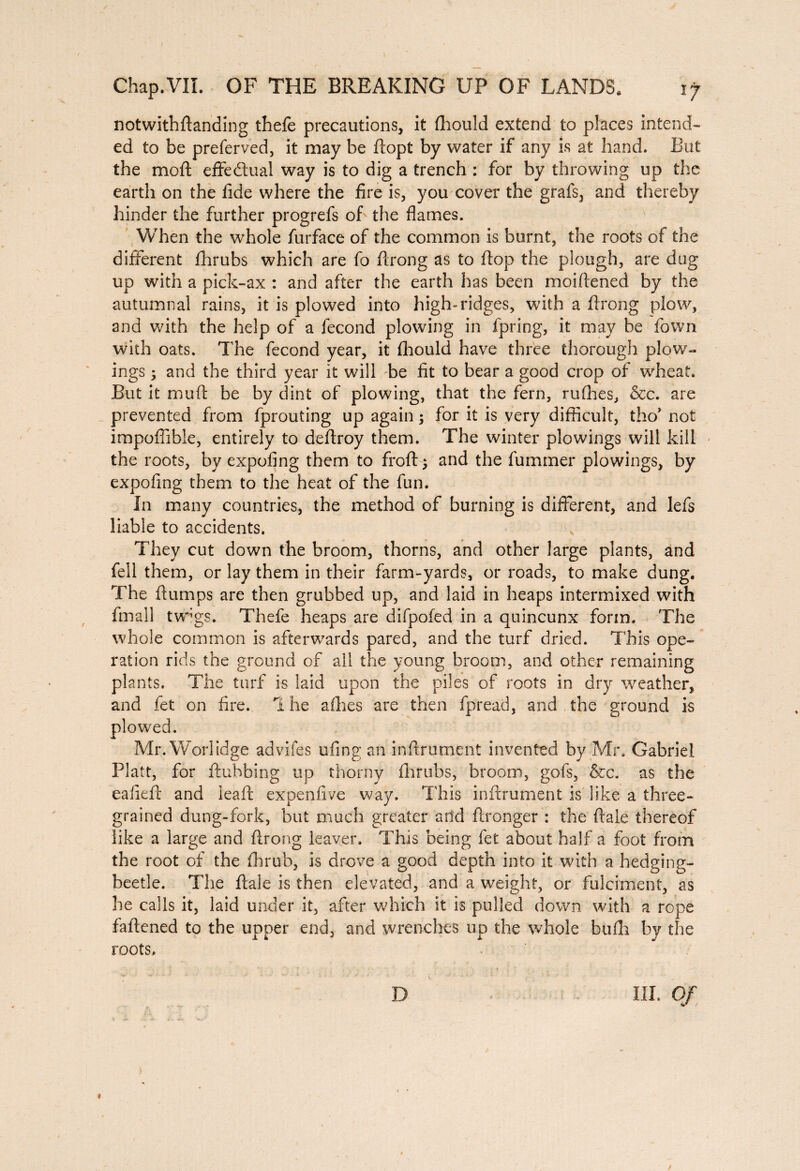 notwithftanding thefe precautions, it fhould extend to places intend¬ ed to be preferved, it may be ftopt by water if any is at hand. But the moft effectual way is to dig a trench : for by throwing up the earth on the fide where the fire is, you cover the grafs, and thereby hinder the further progrefs of the flames. When the whole furface of the common is burnt, the roots of the different fhrubs which are fo firong as to flop the plough, are dag up with a pick-ax : and after the earth has been moiftened by the autumnal rains, it is plowed into high-ridges, with a ftrong plow, and with the help of a fécond plowing in fpring, it may be fown with oats. The fécond year, it fhould have three thorough plow- ings ; and the third year it will be fit to bear a good crop of wheat. But it muft be by dint of plowing, that the fern, nifties, &c. are prevented from fprouting up again ; for it is very difficult, tho* not impoffible, entirely to deflroy them. The winter plowings will kill the roots, by expofing them to fro ft 5 and the fummer plowings, by expofing them to the heat of the fun. In many countries, the method of burning is different, and lefs liable to accidents. They cut down the broom, thorns, and other large plants, and fell them, or lay them in their farm-yards, or roads, to make dung. The flumps are then grubbed up, and laid in heaps intermixed with fmali tvpgs. Thefe heaps are difpofed in a quincunx form. The whole common is afterwards pared, and the turf dried. This ope¬ ration rids the ground of all the young broom, and other remaining plants. The turf is laid upon the piles of roots in dry weather, and fet on fire. The allies are then fpread, and the ground is Mr. Worlidge advifes ufing an inftrument invented by Mr. Gabriel Platt, for flubbing up thorny fhrubs, broom, gofs, &c. as the eaiieft and ieaft expenfive way. This inftrument is like a three¬ grained dung-fork, but much greater arid ftronger : the ftale thereof like a large and ftrong leaver. This being fet about half a foot from the root of the fhrub, is drove a good depth into it with a hedging- beetle. The ftale is then elevated, and a weight, or fulciment, as he calls it, laid under it, after which it is pulled down with a rope fattened to the upper end, and wrenches up the whole bufli by the roots. D III. Of « /