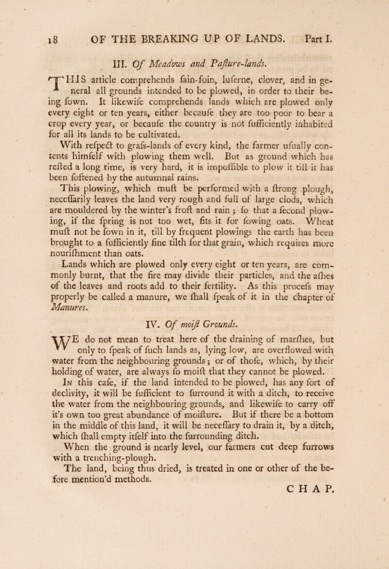 III. Of Meadows and Pafture-lands. 'T'HIS article comprehends fain-foin, luferne, clover, and in ge- * neral all grounds intended to be plowed, in order to their be¬ ing fown. It likewife comprehends lands which 2re plowed only every eight or ten years, either becaufe they are too poor to bear a crop every year, or becaufe the country is not fufficiently inhabited for all its lands to be cultivated. With refpedl to grafs-lands of every kind, the farmer ufually con¬ tents himfelf with plowing them well. But as ground which has refled a long time, is very hard, it is impoffible to plow it till it has been foftened by the autumnal rains. This plowing, which mult be performed with a ftrong plough, neceffarily leaves the land very rough and full of large clods, which are mouldered by the winter’s frofl and rain ; fo that a fécond plow¬ ing, if the fpring is not too wet, fits it for fowing oats. Wheat muft not be fown in it, till by frequent plowings the earth has been brought to a fufficiently fine tilth for that grain, which requires more nourifhment than oats. Lands which are plowed only every eight or ten years, are com¬ monly burnt, that the fire may divide their particles, and the allies of the leaves and roots add to their fertility. As this procefs may properly be called a manure, we (hall fpeak of it in the chapter of Manures. IV. Of moifl Grounds. \T7E do not mean to treat here of the draining of marfhes, but ■ * only to fpeak of fuch lands as, lying low, are overflowed with water from the neighbouring grounds; or of thofe, which, by their holding of water, are always fo moifl that they cannot be plowed. In this cafe, if the land intended to be plowed, has any fort of declivity, it will be fufficient to furround it with a ditch, to receive the water from the neighbouring grounds, and likewife to carry off it's own too great abundance of moiflure. But if there be a bottom in the middle of this land, it will be neceffary to drain it, by a ditch, which (hall empty itfelf into the furrounding ditch. When the ground is nearly level, our farmers cut deep furrows with a trenching-plough. The land, being thus dried, is treated in one or other of the be¬ fore mention’d methods. CHAP.