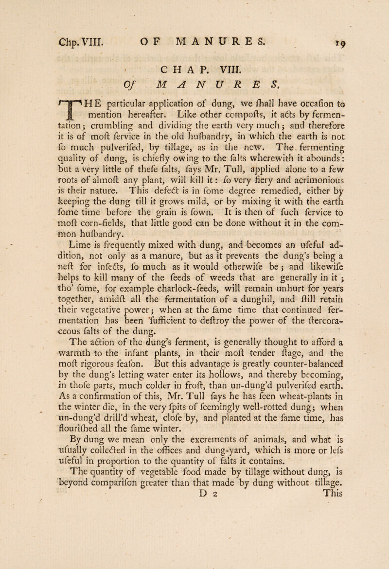 CHAP. VIII. Of MANURES. npHE particular application of dung, we fhall have occafion to mention hereafter. Like other compofts, it adts by fermen¬ tation; crumbling and dividing the earth very much ; and therefore it is of mod: fervice in the old hufbandry, in which the earth is not fo much pulverifed, by tillage, as in the new. The fermenting quality of dung, is chiefly owing to the faits wherewith it abounds: but a very little of thefe faits, fays Mr. Tull, applied alone to a few roots of almoft any plant, will kill it : fo very fiery and acrimonious is their nature. This defedt is in fome degree remedied, either by keeping the dung till it grows mild, or by mixing it with the earth fome time before the grain is fown. It is then of fuch fervice to mod: corn-fields, that little good can be done without it in the com¬ mon hufbandry. Lime is frequently mixed with dung, and becomes an ufeful ad¬ dition, not only as a manure, but as it prevents the dung’s being a ned: for in feds, fo much as it would other wife be ; and like wife helps to kill many of the feeds of weeds that are generally in it ; tho’ fome, for example charlock-feeds, will remain unhurt for years together, a mid ft all the fermentation of a dunghil, and drill retain their vegetative power; when at the fame time that continued fer¬ mentation has been Tufficient to deftroy the power of the dercora- ceous faits of the dung. The adion of the dung’s ferment, is generally thought to afford a warmth to the infant plants, in their mod: tender ftage, and the mod: rigorous feafon. But this advantage is greatly counter-balanced by the dung’s letting water enter its hollows, and thereby becoming, in thofe parts, much colder in froft, than un-dung’d pulverifed earth. As a confirmation of this, Mr. Tull fays he has feen wheat-plants in the winter die, in the very fpits of feemingly well-rotted dung; when, un-dung’d drill’d wheat, clofe by, and planted at the fame time, has flourifhed all the fame winter. By dung we mean only the excrements of animals, and what is ufually collected in the offices and dung-yard, which is more or lefs ufeful in proportion to the quantity of faits it contains. The quantity of vegetable food made by tillage without dung, is beyond comparifon greater than that made by dung without tillage. D 2 This