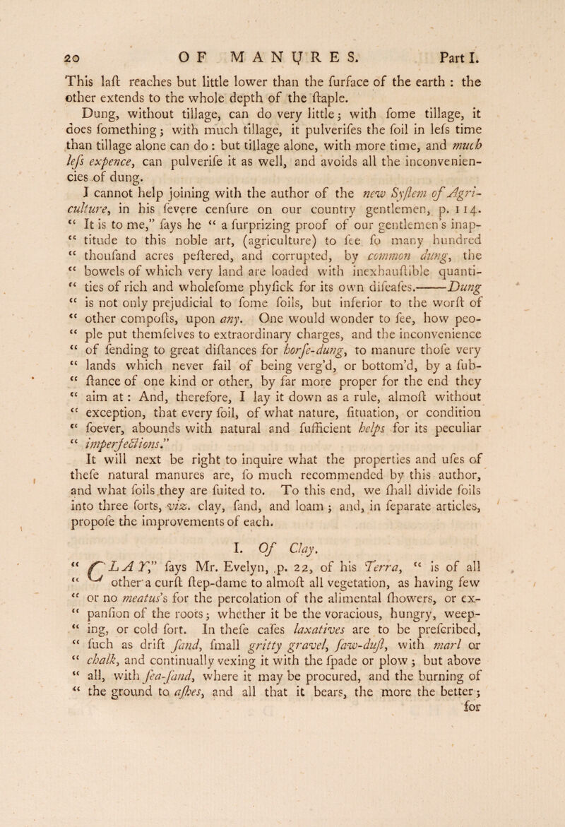 • 0 . . ^ S 0 This lad reaches but little lower than the furface of the earth : the other extends to the whole depth of the daple. Dung, without tillage, can do very little 5 with fome tillage, it does fomething ; with much tillage, it pulverifes the foil in lefs time than tillage alone can do : but tillage alone, with more time, and much lefs expencey can pulverife it as well, and avoids all the inconvenien- cies of dung. J cannot help joining with the author of the new Syflem of Agri¬ cultural in his fèvere cenfure on our country gentlemen, p. 114. c< It is to me,” fays he “ a furprizing proof of our gentlemen’s inap- titude to this noble art, (agriculture) to fee fo many hundred tc thoufand acres pedered, and corrupted, by common dungy the <c bowels of which very land are loaded with inexhauftible quanti- ties of rich and wholefome phyfick for its own difeafes.-Dung tc is not only prejudicial to fome foils, but inferior to the word of <c other compods, upon any. One would wonder to fee, how peo- “ pie put themfelves to extraordinary charges, and the inconvenience “ of fending to great didances for horfe-dungy to manure thofe very “ lands which never fail of being verg’d, or bottom’d, by a fub- <c fiance of one kind or other, by far more proper for the end they <c aim at : And, therefore, I lay it down as a rule, almoft without <c exception, that every foil, of what nature, fituation, or condition c‘ foever, abounds with natural and fufficient helps for its peculiar “ imperfections l ’ It will next be right to inquire what the properties and ufes of thefe natural manures are, fo much recommended by this author, and what foils they are fuited to. To this end, we fhall divide foils into three forts, viz, clay, fand, and loam ; and, in feparate articles, propole the improvements of each. I. Of Clay, “ f^LAYf fays Mr. Evelyn, ,p. 22, of his Derr a y (c is of all cc other'a curd: dep-dame to almoft all vegetation, as having few <c or no meatus s for the percolation of the alimentai fhowers, or ex- “ panfion of the roots 5 whether it be the voracious, hungry, weep- u ing, or cold fort. In thefe cafes laxatives are to be preferibed, “ Inch as drift fandy fmall gritty gravely faw-dujly with marl or cc chalky and continually vexing it with the fpade or plow ; but above “ all, with fea fandy where it may be procured, and the burning of “ the ground to ajheSy and ail that it bears, the more the better ; for #