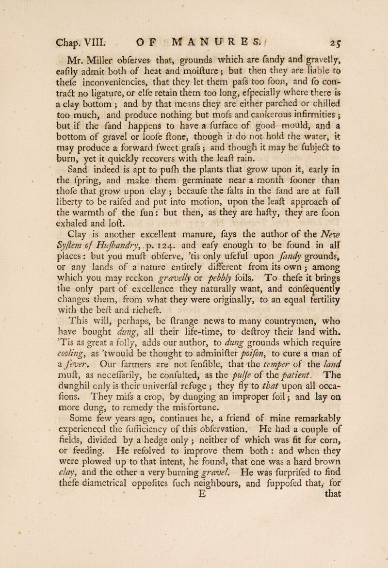 Mr. Miller obferves that, grounds which are Tandy and gravelly, eafily admit both of heat and moifture ; but then they are liable to thefe inconveniencies, that they let them pafs too Toon, and To con¬ tract no ligature, or elfe retain them too long, efpeciaiiy where there is a clay bottom ; and by that means they are either parched or chilled too much, and produce nothing but moTs and cankerous infirmities ; but if the fand happens to have a Turface of good mould, and a bottom of gravel or loofe Hone, though it do not hold the water, it may produce a forward fweet grafs ; and though it may be fubjedl to burn, yet it quickly recovers with the leaf! rain. Sand indeed is apt to pufh the plants that grow upon it, early in the fpring, and make them germinate near a month (boner than thofe that grow upon clay -, becaufe the faits in the fand are at full liberty to be raifed and put into motion, upon the lead; approach of the warmth of the fun : but then, as they are hafty, they are foon exhaled and loft. Clay is another excellent manure, fays the author of the New Syftem of Hujbandry, p. 124. and eafy enough to be found in all places : but you muft obferve, kis only ufeful upon fandy grounds, or any lands of a nature entirely different from its own 5 among which you may reckon gravelly or pebbly foils* To thefe it brings the only part of excellence they naturally want, and confequently changes them, from what they were originally, to an equal fertility with the beft and richeft. This will, perhaps, be ftrange news to many countrymen, who have bought dung, all their life-time, to deftroy their land with. ’Tis as great a folly, adds our author, to dung grounds which require cooling, as kwouid be thought to adminifter poifon, to cure a man of a fever. Our farmers are not fenfible, that the temper of the land nnift, as neceffarily, be confulted, as the pulfe of the patient. The dunghil only is their univerfal refuge ; they fly to that upon all occa- dons. They mils a crop, by dunging an improper foil \ and lay on more dung, to remedy the misfortune. Some few years ago, continues he, a friend of mine remarkably experienced the fufficiency of this obfervation. He had a couple of fields, divided by a hedge only ; neither of which was fit for corn, or feeding. He refolved to improve them both : and when they were plowed up to that intent, he found, that one was a hard brown clayy and the other a very burning gravel. He was furprifed to find thefe diametrical oppolites fuch neighbours, and fuppofed that,- for E that