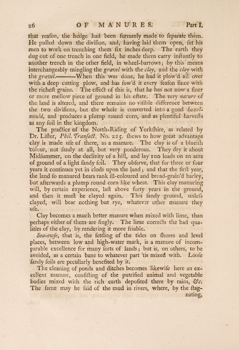 that reafon, the hedge had been formerly made to feparate them. He pulled down the divifion, and, having laid them open, fet his men to work on trenching them fix inches deep. The earth they dug out of one trench in one field, he made them carry inftantly to another trench in the other field, in wheel-barrows 5 by this means interchangeably mingling the gravel with the clay, and the clay with the gravel.-When this was done, he had it plow’d all over with a deep cutting plow, and has fow’d it every feafon fince with the richeft grains. The effedt of this is, that he has not now a finer or more mellow piece of ground in bis eftate. The very nature of the land is altered, and there remains no vilible difference between the two divifions, but the whole is converted into a good hazel- mould, and produces a plump round corn, and as plentiful harvefis as any foil in the kingdom. The practice of the North-Riding of Yorkfhire, as related by Dr. Lifter, Phil. Tranfadt. No. 225. (hews to how great advantage clay is made ufe of there, as a manure. The clay is of a blueilh ‘colour, not fandy at all, but very ponderous. They dry it about Midfummer, on the declivity of a hill, and lay 100 loads on an acre of ground of a light fandy foil. They obferve, that for three or four years it continues yet in clods upon the land ; and that the firft year, the land fo manured bears rank ill-coloured and broad-grain’d barley, but afterwards a plump round corn like wheat. This clay manuring will, by certain experience, laft above forty years in the ground, and then it muft be clayed again. This fandy ground, unlefs clayed, will bear nothing but rye, whatever other manure they ufe. Clay becomes a much better manure when mixed with lime, than perhaps either of them are fingly. The lime corrects the bad qua¬ lities of the clay, by rendering it more friable. Sea-owfe, that is, the fettling of the tides on fhores and level places, between low and high-water mark, is a manure of incom¬ parable excellence for many forts of lands ; but is, on others, to be avoided, as a certain bane to whatever part ’tis mixed with. Loofe fandy foils are peculiarly benefited by it. The cleaning of ponds and ditches becomes likewife here an ex¬ cellent manure, confifting of the putrified animal and vegetable bodies mixed with the rich earth depofited there by rains, &c. The fame may be laid of the mud in rivers, where, by the flag- bating,