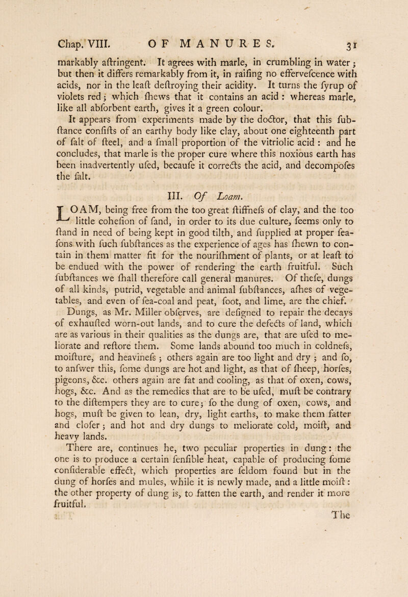 markably adringent. It agrees with marie, in crumbling in water j but then it differs remarkably from it, in railing no effervefcence with acids, nor in the lead dedroying their acidity. It turns the fyrup of violets red ; which fhews that it contains an acid : whereas marie, like all abforbent earth, gives it a green colour. It appears from experiments made by the dodtor, that this fub- dance confids of an earthy body like clay, about one eighteenth part of fait of deel, and a fmall proportion of the vitriolic acid : and he concludes, that marie is the proper cure where this noxious earth has been inadvertently ufed, becaufe it corredts the acid, and decompofes the fait. III. Of Loam. T OÂM, being free from the too great diffnefs of clay, and the too ^ little cohefion of fand, in order to its due culture, feems only to dand in need of being kept in good tilth, and fupplied at proper fea- fons with fuch fubdances as the experience of ages has fhewn to con¬ tain in them matter fit for the nourifhment of plants, or at lead to be endued with the power of rendering the earth fruitful. Such fubdances we diail therefore call general manures. Of thefe, dungs of all kinds, putrid, vegetable and animal fubdances, afhes of vege¬ tables, and even of fea-coal and peat, foot, and lime, are the chief. Dungs, as Mr. Miller obferves, are defigned to repair the decays of exhauded worn-out lands, and to cure the defedls of land, which are as various in their qualities as the dungs are, that are ufed to me¬ liorate and redore them. Some lands abound too much in coldnefs, moidure, and heavinefs ; others again are too light and dry ; and fo, to anfwer this, feme dungs are hot and light, as that of fheep, hordes, pigeons, &c. others again are fat and cooling, as that of oxen, cows, hogs, &c. And as the remedies that are to be ufed, mud be contrary to the didempers they are to cure; fo the dui^g of oxen, cows, and hogs, mud be given to lean, dry, light earths, to make them fatter and clofer ; and hot and dry dungs to meliorate cold, moid, and heavy lands. There are, continues he, two peculiar properties in dung: the one is to produce a certain fenfible heat, capable of producing fome confiderable effedt, which properties are feldom found but in the dung of horfes and mules, while it is newly made, and a little moid : the other property of dung is, to fatten the earth, and render it more fruitful. The