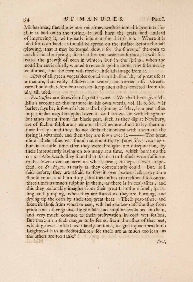 Michaelmas, that the winter rains may walh it into the ground : for if it is laid on in the fpring, it will burn the grafs, and, inftead of improving it, will greatly injure it for that leafon. Where it is ufed for corn land, it fhould be fpread on the furfacc before the laft plowing, that it may be turned down for the fibres of the corn to reach it in the fpring 3 for if it lies too near the furface, it will for¬ ward the growth of corn in winter 3 but in the fpring, when the nourishment is chiefly wanted to encourage the fterns, it will be nearly conlumed, and the corn will receive little advantage from it. Ajhes of all green vegetables contain an alkaline fait, of great ufe as a manure, but eafily diffolved in water, and carried off. Greater care fhould therefore be taken to keep fuch allies covered from the air, till ufed, Peat-ajhes are likewife of great fervice. We fhall here give Mr. Ellis’s account of this manure in his own words, vol. IL p. 68. “ If barley, fays he, is fown fo late as the beginning of May, lean peat-afhes in particular may be applied over it, or harrowed in with the grain : but afhes burnt from fat black peat, fuch as they dig at Newbury, are of fuch a fulphurous nature, that they are afraid to lay them on their barley 3 and they do not drefs their wheat with them till the fpring is advanced, and then they are fown over it.--—The great ufe of thefe afhes was found out about thirty (now fifty) years ago: but in a little time after they were brought into difreputation, by their imprudently laying on too many at a time, which burnt up the corn. Afterwards they found that fix or ten bufhels were fufiicient to be fown over an acre of wheat, peafe, turneps, clover, rape- feed, or St. Foyne, as early as they conveniently could. But, as I faid before, they are afraid to fow it over barley, left a dry time fhould enfue, and burn it up 3 for thefe afhes are reckoned to contain three times as much fulphur in them, as there is in coal-allies 3 and this they reafonably imagine from their great brimftone fmell, fpark- ling and jumping, when they are ftirred as they are burning, and drying up the corn by their too great heat. Thefe peat-afhes, and likewife thofe from wood or coal, will help to keep off the flug from peafe and other grains, by the fait and fulphur contained in them, and very much conduce to their prefervation in cold wet feafons. But there is no fuch danger to be feared from the allies of that peat, which grows as a turf over fandy bottoms, as great quantities do on Leighton-heath in Bedfordshire 3 for thefe are as much too lean, as the others are too rank.3' - > ' . Scot, 1