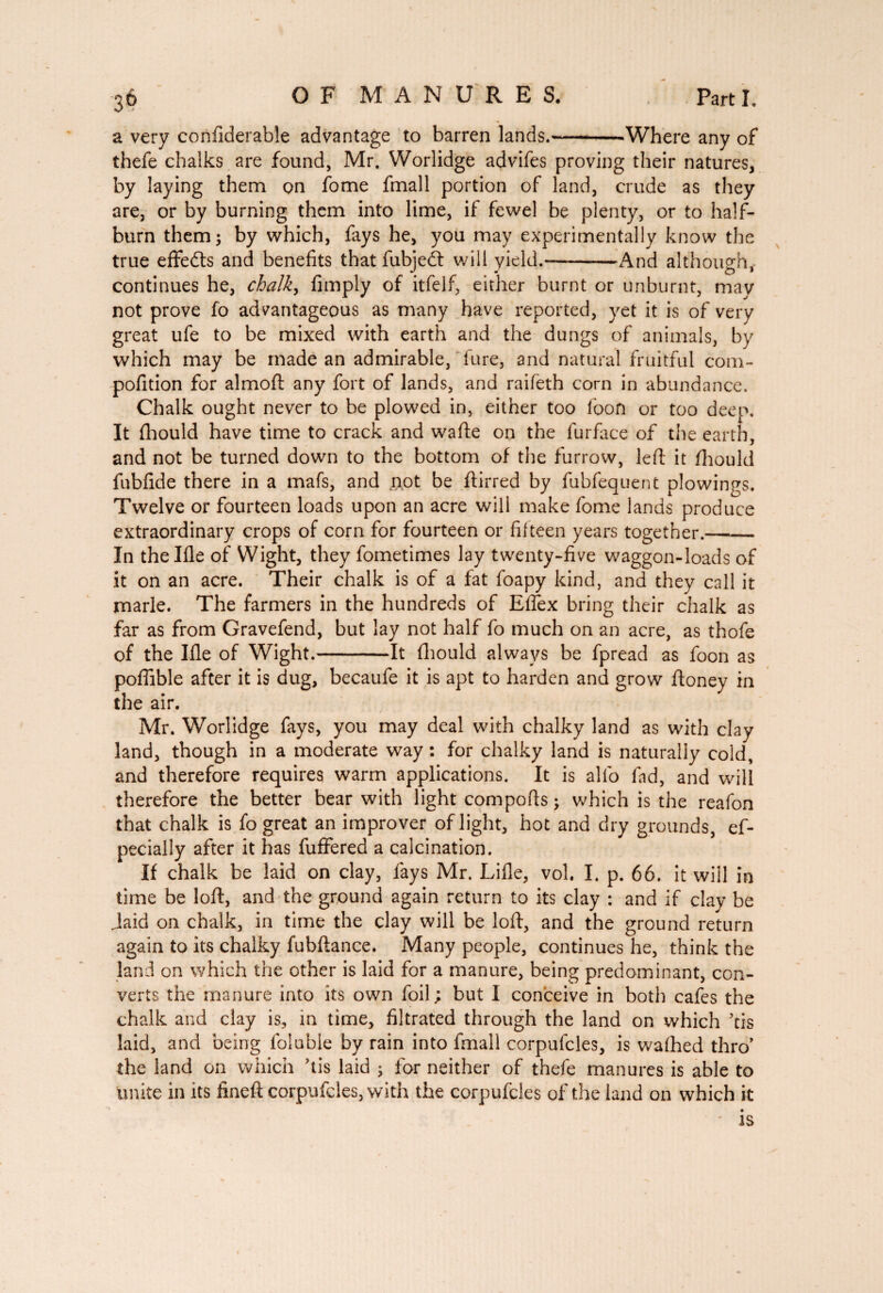 a very conAderable advantage to barren lands.--Where any of thefe chalks are found, Mr. Worlidge advifes proving their natures, by laying them on fome fmall portion of land, crude as they are, or by burning them into lime, if fewel be plenty, or to half¬ burn them; by which, fays he, you may experimentally know the true effects and benefits thatfubjeft will yield.-And although, continues he, chalk, Amply of itfeif, either burnt or unburnt, mav not prove fo advantageous as many have reported, yet it is of very great ufe to be mixed with earth and the dungs of animals, by which may be made an admirable, lure, and natural fruitful com- pofition for almoft any fort of lands, and raifeth corn in abundance. Chalk ought never to be plowed in, either too loon or too deep. It fhould have time to crack and wafte on the furface of the earth, and not be turned down to the bottom of the furrow, left it fhould fubfide there in a mafs, and not be ftirred by fubfequent plowings. Twelve or fourteen loads upon an acre will make fome lands produce extraordinary crops of corn for fourteen or fifteen years together.- In thellle of Wight, they fometimes lay twenty-five waggon-loads of it on an acre. Their chalk is of a fat foapy kind, and they call it marie. The farmers in the hundreds of Effex bring their chalk as far as from Gravefend, but lay not half fo much on an acre, as thofe of the Ifle of Wight.-It fhould always be fpread as foon as poffible after it is dug, becaufe it is apt to harden and grow ftoney in the air. Mr. Worlidge fays, you may deal with chalky land as with clay land, though in a moderate way : for chalky land is naturally cold, and therefore requires warm applications. It is alfo fad, and will therefore the better bear with light comports ; which is the reafon that chalk is fo great an improver of light, hot and dry grounds, ef- pecially after it has fuffered a calcination. If chalk be laid on clay, fays Mr. Lifte, vol. I. p. 66. it will in time be loft, and the ground again return to its clay : and if clay be Jaid on chalk, in time the clay will be loft, and the ground return again to its chalky fubftance. Many people, continues he, think the land on which the other is laid for a manure, being predominant, con¬ verts the manure into its own foil ; but I conceive in both cafes the chalk and clay is, in time, Altrated through the land on which ’tis laid, and being folubie by rain into fmall corpufcles, is washed thro’ the land on which rtis laid ; for neither of thefe manures is able to unite in its Aneft corpufcles, with the corpufcles of the land on which it