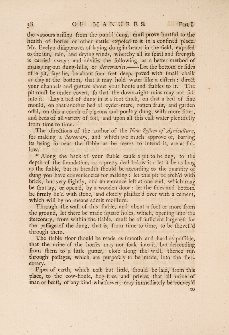 the vapours arifing from the putrid dung, muft prove hurtful to the health of horfes or other cattle expofed to it in a confined place. Mr. Evelyn diiapproves of laying dung in heaps in the field, expofed to the fun, rain, and drying winds, whereby all its fpirit and ftrength is carried away ; and advifes the following, as a better method of managing our dung-hills, or fiercoraries.--Let the bottom or fides of a pit, fays he, be about four feet deep, paved with fmall chalk or clay at the bottom, that it may hold water like a ciftern : dired: your channels and gutters about your houfe and fiables to it. The pit mufi be under covert, fo that the down-right rains may not fall into it. Lay a bed of dung in it a foot thick, on that a bed of fine mould, on that another bed of cyder-mere, rotten fruit, and garden offal, on this a couch of pigeons and poultry dung, with more litter, and beds of all variety of foil, and upon all this call; water plentifully from time to time. The directions of the author of the New Syjlem of ■ Agriculture y for making a fier cor ary, and which we much approve of, barring its being fo near the fiable as he feems to intend it, are as fol¬ low. cc Along the back of your liable caufe a pit to be dug, to the depth of the foundation, or a pretty deal below it : let it be as long as the liable, but its breadth Ihould be according to the quantity of dung you have conveniences for making : let this pit be arch’d with brick, but very llightly, and ah entrance left at one end, which may be fihut up, or open’d, by a wooden door : let the fides and bottom be firmly lin’d with ftone, and clofely plaifter’d over with a cement, which will by no means admit moifture. Through the wall of this liable, and about a foot or more from the ground, let there be made fquare holes, which, opening into the ftercorary, from within the liable, muft be of fufficient largenefs for the paffage of the dung, that is, from time to time, to be fhoveU’d through them. The liable floor Ihould be made as fmooth and hard as poffible, that the urine of the horfes may not foak into it, but descending from them to a little gutter, clofe along the wall, thence run through paflages, which are purpofely to be made, into the ller- corary. Pipes of earth, which coll but little, Ihould be laid, from this place, to the cow-houfe, hog-fties, and privies, that all urine of man or beaft, of any kind whatfoever, may immediately be conyey’d to