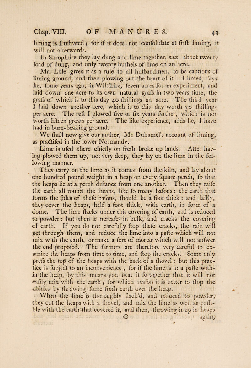 liming is fruftrated ; for if it does not confolidate at firft liming, it will not afterwards. In Shropfhire they lay dung and lime together, *viz. about twenty load of dung, and only twenty bufhels of lime on an acre. Mr. Lille gives it as a rule to all hufbandmen, to be cautious of liming ground, and then plowing out the heart of it. I limed, fays he, fome years ago, inWiltfhire, feven acres for an experiment, and laid down one acre to its own natural grafs in two years time, the grafs of which is to this day 40 {hillings an acre. The third year 1 laid down another acre, which is to this day worth 30 {hillings per acre. The refl I plowed five or fix years farther, which is not worth fifteen groats per acre. The like experience, adds he, I have had in burn-beaking ground. We {hall now give our author, Mr. DuhamePs account of liming, as pradtifed in the lower Normandv. Lime is ufed there chiefly on frefh broke up lands. After hav¬ ing plowed them up, not very deep, they lay on the lime in the fol¬ lowing manner. They carry on the lime as it comes from the kiln, and lay about one hundred pound weight in a heap on every fquare perch, fo that the heaps lie at a perch diftance from one another. Then they raife the earth all round the heaps, like fo many bafons : the earth that forms the fides of thefe bafons, fhould be a foot thick : and laflly, they cover the heaps, half a foot thick, with earth, in form of a dome. The lime flacks under this covering of earth, and is reduced to powder : but then it increafes in bulk, and cracks the covering of earth. If you do not carefully flop thefe cracks, the rain will get through them, and reduce the lime into a pafle which will not mix with the earth, or make a fort of mortar which will not anfwer the end propofed. The farmers are therefore very careful to ex¬ amine the heaps from time to time, and flop the cracks. Some only prefs the top of the heaps with the back of a (hovel : but this prac¬ tice is fubject to an inconvenience , for if the lime is in a pafle with¬ in the heap, by this means you beat it fo together that it will not eafily mix with the earth ; for which reafon it is better to flop the chinks by throwing fome frefh earth over the heap. When the lime is thoroughly flack’d, and reduced to powder, they cut the heaps with a (hovel, and mix the lime as well as poffi- ble with the earth that covered it, and then, throwing it up in heaps G • again,