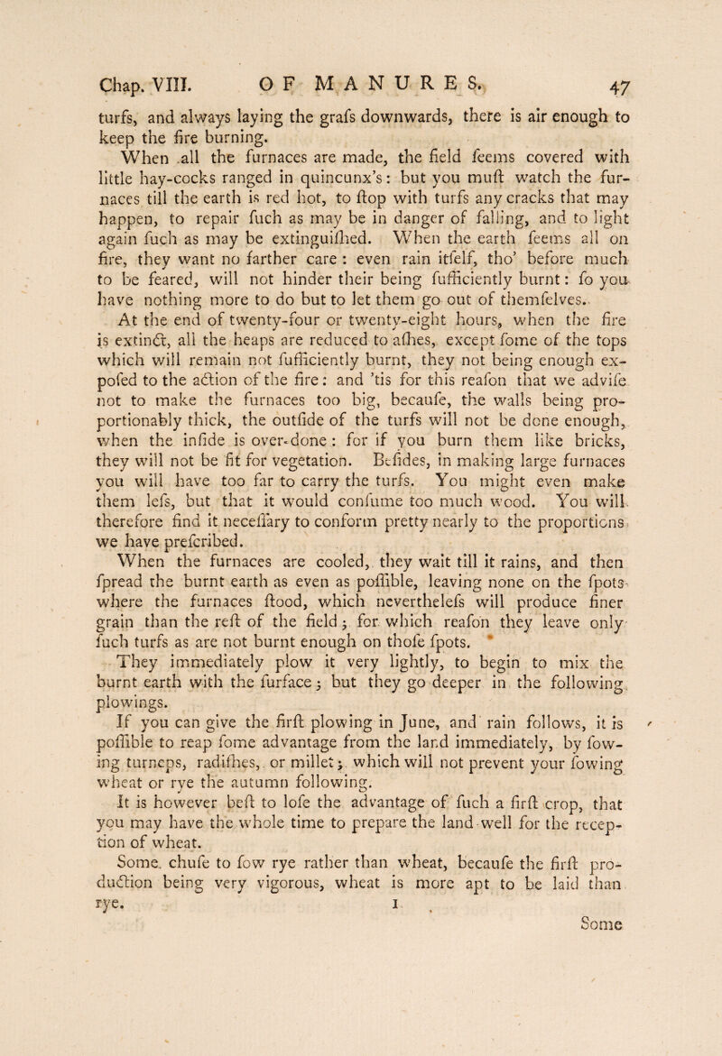 turfs, and always laying the grafs downwards, there is air enough to keep the fire burning. When .all the furnaces are made, the field feems covered with little hay-cocks ranged in quincunx’s: but you mu ft watch the fur¬ naces till the earth is red hot, to ftop with turfs any cracks that may happen, to repair fuch as may be in danger of falling, and to light again fuch as may be extinguished. When the earth feems all on fire, they want no farther care : even rain itfelf, tho’ before much to be feared, will not hinder their being fufficiently burnt : fo you have nothing more to do but to let them go out of themfelves. At the end of twenty-four or twenty-eight hours, when the fire is extindt, all the heaps are reduced to allies, except fome of the tops which will remain not fufficiently burnt, they not being enough ex- pofed to the adtion of the fire: and ’tis for this reafon that we advife not to make the furnaces too big, becaufe, the walls being pro- portionably thick, the outfide of the turfs will not be done enough, when the infide is over-done : for if you burn them like bricks, they will not be fit for vegetation. Befides, in making large furnaces you will have too far to carry the turfs. You might even make them lefs, but that it would confume too much wood. You will therefore find it neceflary to conform pretty nearly to the proportions, we have prefcribed. When the furnaces are cooled, they wait till it rains, and then fpread the burnt earth as even as poffible, leaving none on the fpots where the furnaces flood, which neverthelefs will produce finer grain than the reft of the field 5 for which reafon they leave only fuch turfs as are not burnt enough on thole fpots. They immediately plow it very lightly, to begin to mix the burnt earth with the Surface 3 but they go deeper in the following piowings. If you can give the firft plowing in June, and rain follows, it is poffible to reap fome advantage from the land immediately, by low¬ ing turneps, radiihes, or millet > which will not prevent your lowing wheat or rye the autumn following. It is however beft to lofe the advantage of fuch a firft crop, that you may have the whole time to prepare the land well for the recep¬ tion of wheat. Some, chufe to fow rye rather than wheat, becaufe the firft pro¬ duction being very vigorous, wheat is more apt to be laid than rye. 1. Some