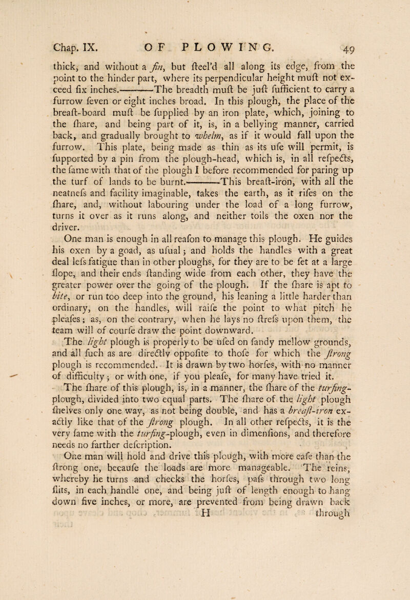 thick, and without a Jin, but fteel’d all along its edge, from the point to the hinder part, where its perpendicular height muft not ex¬ ceed fix inches.-The breadth muft be juft fufficient to carry a furrow feven or eight inches broad. In this plough, the place of the breaft-board muft be fupplied by an iron plate, which, joining to the fhare, and being part of it, is, in a bellying manner, carried back, and gradually brought to whelm, as if it would fall upon the furrow. This plate, being made as thin as its life will permit, is lupported by a pin from the plough-head, which is, in all refpeéts, the fame with that of the plough I before recommended for paring up the turf of lands to be burnt.'—--This breaft-iron, with all the neatnefs and facility imaginable, takes the earth, as it rifes on the fhare, and, without labouring under the load of a long furrow, turns it over as it runs along, and neither toils the oxen nor the driver. One man is enough in all reafon to manage this plough. He guides his oxen by a goad, as ufual ; and holds the handles with a great deal lefs fatigue than in other ploughs, for they are to be fet at a large .Hope, and their ends (landing wide from each other, they have the greater power over the going of the plough. If the fhare is apt to bite, or run too deep into the ground, his leaning a little harder than ordinary, on the handles, will raife the point to what pitch he pleafes ; as, on the contrary, when he lays no ftrefs upon them, the team will of courfe draw the point downward. The light plough is properly to be ufed on Tandy mellow grounds, and all fuch as are diredlly oppofite to thofe for which the Jlrong plough is recommended. It is drawn by two horfes, with no manner of difficulty; or with one, if you pleafe, for many have tried it. The fhare of this plough, is, in a manner, the fhare of the turfing- plough, divided into two equal parts. The fhare of the light plough {helves only one way, as not being double, and has a breafil-tron ex¬ actly like that of the ftrong plough. In all other refpeds, it is the very fame with the turfing-plough, even in dimenfions, and therefore needs no farther defcripiion. One man will hold and drive this plough, with more eafe than the ftrong one, becaufe the loads are more manageable. The reins, whereby he turns and checks the horfes, pafs through two long flits, in each handle one, and being juft of length enough to hang down five inches, or more, are prevented from being drawn hack H through