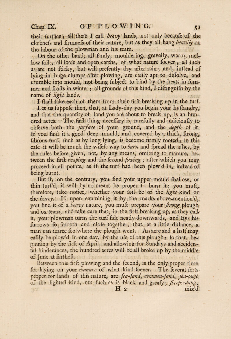 their furface ; all thefe I call heavy lands, not only becaufe of the clofenefs and firmnefs of their nature, but as they all hang heavily on the labour of the plowman and his team. On the other hand, all fandy, mouldering, gravelly, warm, mel¬ low foils, all loofe and open earths, of what nature foever ; all fuch as are not fticky, but will prefently dry after rain s and, inftead of lying in huge clumps after plowing, are eafily apt to diffolve, and crumble into mould, not being fubjeâ to bind by the heats in fum- raer and frofts in winter ; all grounds of this kind, I diftinguifh by the name of light lands. I {hall take eaoh of them from their firft breaking up in the turf. Let us fuppofe then, that, at Lady-day you begin your hufbandry, and that the quantity of land you are about to break up, is an hun¬ dred acres. The firft thing neceflary is, carefully and judicioufly to obferve both the furface of your ground, and the depth of it. If you find it a good deep mould, and covered by a thick, ftrong, fibrous turf, fuch as by long lying, is become firmly rooted ; in this cafe it will be much the wifeft way to burn and fpread the afoes, by the rules before given, not, by any means, omitting to manure, be¬ tween the firft reaping and the fécond /owing ; after which you may proceed in all points, as if the turf had been plow’d in, inftead of being burnt. But if, on the contrary, you find your upper mould ihallow, or thin turf d, it will by no means be proper to bum it : you muft, therefore, take notice, whether your foil be of the light kind or the heavy. If, upon examining it by the marks above-mention’d,. you find it of a heavy nature, you muft prepare your flrong plough and ox team, and take care that, in the firft breaking up, as they call it, your plowman turns the turf fide neatly downwards, and lays his furrows fo fmooth and clofe together, that, at a little diftance, a man can fcarce fee where the plough went. An acre and a half may eafily be plow’d in one day, by the ufe of this plough ; fo that, be¬ ginning by the firft of April, and allowing for Sundays and acciden¬ ta! hinder-ances, the hundred acres will be all broke up by the middle of June at farthefL Between this firft plowing and the fécond, is the only proper time for laying on your manure of what kind foever.. The feveral forts proper for lands of this nature, are fea-fand, common-[and, fea-owfe of the lighteft kind, not fuch as is black and greafy $ fheeps-dung, H 2 mix’d