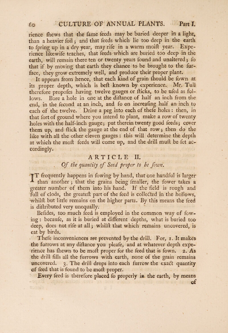 6b CULTURE OF ANNUAL PLANTS. Part I. I rience (hews that the fame feeds may be buried deeper in a light, than a heavier foil ; and that feeds which lie too deep in the earth to fpring up in a dry year, may rife in a warm moift year. Expe¬ rience likewife teaches, that feeds which are buried too deep in the earth, will remain there ten or twenty years found and unaltered; fo that if by moving that earth they chance to be brought to the fur- face, they grow extremely well, and produce their proper plant. It appears from hence, that each kind of grain fhould be fown at its proper depth, which is beft known by experience. Mr. Tull therefore propofes having twelve gauges or flicks, to be ufed as fol¬ lows. Bore a hole in one at the diftance of half an inch from the end, in the fécond at an inch, and fo on increafing half an inch to each of the twelve. Drive a peg into each of thefe holes : then, in that fort of ground where you intend to plant, make a row of twenty holes with the half-inch gauge; put therein twenty good feeds; cover them up, and flick the gauge at the end of that row y then do the like with all the other eleven gauges : this will determine the depth at which the moft feeds will come up, and the drill muft be fet ac¬ cordingly. ARTICLE II. t Of the quantity of Seed proper to be fowri. |T frequently happens in fowing by hand, that one handful is larger than another ; that the grains being fmaller, the fower takes a greater number of them into his hand. If the field is rough and full of clods, the greateft part of the feed is collected in the hollows, whilft but little remains on the higher parts. By this means the feed is diftributed very unequally: Befides, too much feed is employed in the common way cf fow¬ ing : becaufe, as it is buried at different depths, what is buried too deep, does not rife at all ; whilft that which remains uncovered, is eat by birds. Thefe inconveniences are prevented by the drill. For, i. It makes the furrows at any diftance you pleafe, and at whatever depth expe¬ rience has fhewn to be moft proper for the feed that is fown. 2. As the drill fills ail the furrows with earth, none of the grain remains uncovered. 3, The drill drops into each furrow the exadt quantity of feed that is found to be moft proper. Every feed is therefore placed fo properly in the earth, by means of