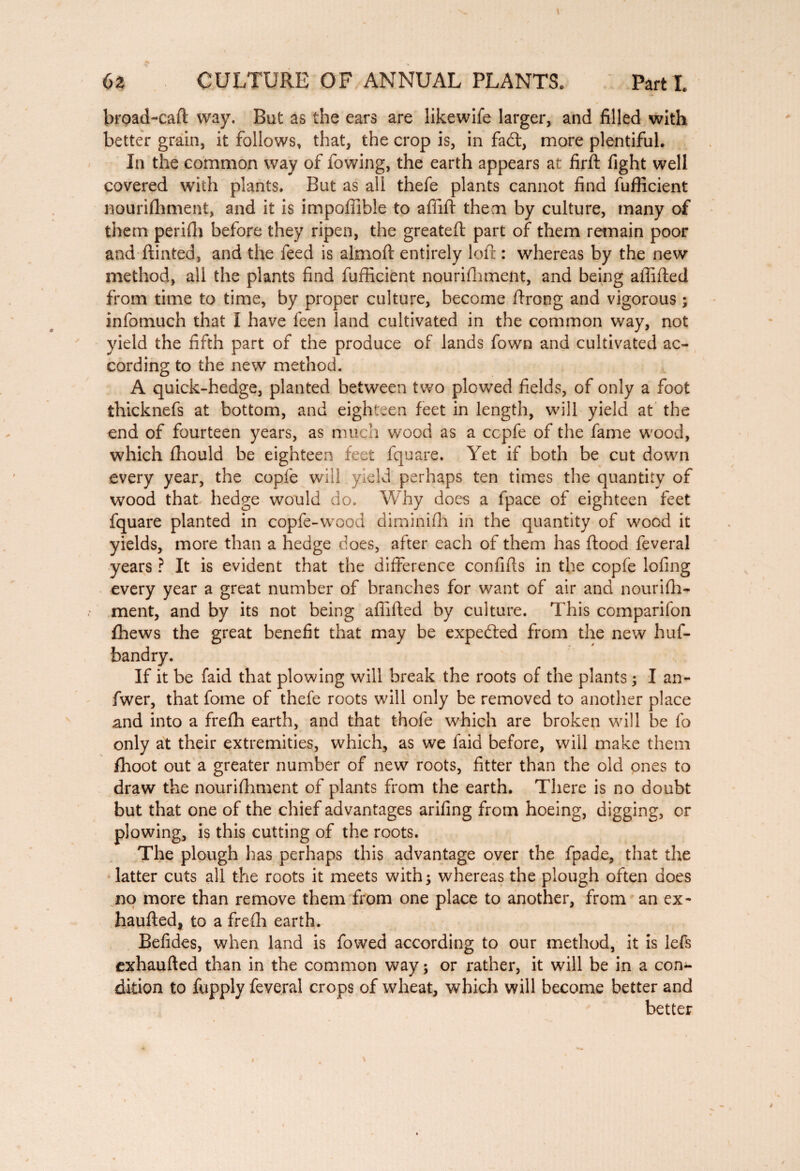 broad-caft way. But as the ears are likewife larger, and filled with better grain, it follows, that, the crop is, in fad, more plentiful. In the common way of fowing, the earth appears at firft fight well covered with plants. But as all thefe plants cannot find fufficient nourifhment, and it is impoflible to affift them by culture, many of them perifh before they ripen, the greateft part of them remain poor and ftinted, and the feed is almoft entirely loft : whereas by the new method, all the plants find fufficient nourifhment, and being affifted from time to time, by proper culture, become ftrong and vigorous ; infomuch that I have feen land cultivated in the common way, not yield the fifth part of the produce of lands fown and cultivated ac¬ cording to the new method. A quick-hedge, planted between two plowed fields, of only a foot thicknefs at bottom, and eighteen feet in length, will yield at the end of fourteen years, as much wood as a ccpfe of the fame wood, which fhould be eighteen feet fquare. Yet if both be cut down every year, the copie will yield perhaps ten times the quantity of wood that hedge would do. Why does a fpace of eighteen feet fquare planted in copfe-wood diminifh in the quantity of wood it yields, more than a hedge does, after each of them has flood feveral years ? It is evident that the difference confifts in the copfe lofing every year a great number of branches for want of air and nourifh¬ ment, and by its not being affifted by culture. This companion fhews the great benefit that may be expedled from the new hus¬ bandry. If it be faid that plowing will break the roots of the plants ; I an- fwer, that fome of thefe roots will only be removed to another place and into a frefh earth, and that thofe which are broken will be fo only at their extremities, which, as we faid before, will make them fhoot out a greater number of new roots, fitter than the old ones to draw the nourifhment of plants from the earth. There is no doubt but that one of the chief advantages arifing from hoeing, digging, or plowing, is this cutting of the roots. The plough has perhaps this advantage over the fpade, that the latter cuts all the roots it meets with; whereas the plough often does no more than remove them from one place to another, from an ex~ haufted, to a frefh earth. Befides, when land is fowed according to our method, it is left exhaufted than in the common way ; or rather, it will be in a con¬ dition to fupply feveral crops of wheat, which will become better and better