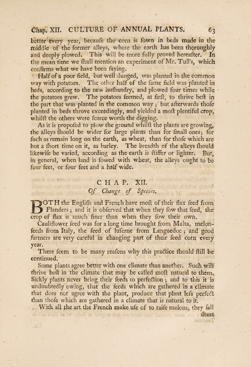 better every year, becaufe the corn is fown in beds made in the middle of the former alleys, where the earth has been thoroughly and deeply plowed. This will be more fully proved hereafter. In the mean time we fhall mention an experiment of Mr. Tulfs, which confirms what we have been faying. Half of a poor field, but well dunged, was planted in the common way with potatoes. The other half of the fame field was planted in beds, according to the new hufbandry, and plowed four times while * the potatoes grew. The potatoes feemed, at firft, to thrive beft in the part that was planted in the common way ; but afterwards thofe planted in beds throve exceedingly, and yielded a moft plentiful crop, whilft the others were fcarce worth the digging. As it is propofed to plow the ground whilft the plants are growing, the alleys fhould be wider for large plants than for fmall ones; for fuch as remain long on the earth, as wheat, than for thofe which are but a ftiort time on it, as barley. The breadth of the alleys fhould likewife be varied, according as the earth is ftiffer or lighter. But, in general, when land is fowed with wheat, the alleys ought to be four feet, or four feet and a half wide. CHAP. XII. Of Change of Species. BOTH the Englifh and French have moft of their flax feed’ from Flanders ; and it is obferved that when they fow that feed, the crop of flax is much finer than when they fow their own. Cauliflower feed was for a long time brought from Malta, melon- feeds from Italy, the feed of luferne from Languedoc ; and good farmers are very careful in changing part of their feed corn every year. There feem to be many reafons why this practice fhould ftill be continued. Some plants agree better with one climate than another. Such will thrive beft in the climate that may be called moft natural to them.. Sickly plants never bring their feeds to perfection ; and to this it is undoubtedly owing, that the feeds which are gathered in a climate that does not agree with the plant, produce that plant lefs perfect than thofe which are gathered in a climate that is natural to it. With all the art the French make ufe of to raife melons, they fall û\m%