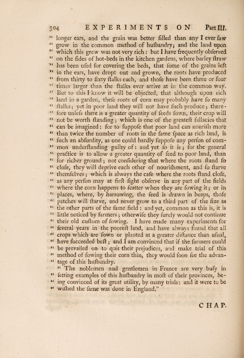 “ longer ears, and the grain was better filled than any I ever faw <£ grow in the common method of hulbandry; and the land upon ct which this grew was not very rich : but I have frequently obferved <c on the fides of hot-beds in the kitchen gardens, where barley ftraw i£ has been ufed for covering the beds, that fome of the grains left cc in the ears, have dropt out and grown, the roots have produced ££ from thirty to fixty (talks each, and thofe have been three or four times larger than the (talks ever arrive at in the common way. cc But to this I know it will be objected, that although upon rich fC land in a garden, thefe roots of corn may probably have fo many €C (talks; yet in poor land they will not have fuch produce; there- <c fore uniefs there is a greater quantity of feeds fown, their crop will <c not be worth (landing ; which is one of the greatefi fallacies that cc can be imagined : for to fuppofe that poor land can nourifh more <c than twice the number of roots in the fame fpace as rich land, is cc fuch an abfurdity, as one could hardly fuppofe any perfon of com- <£ mon underftanding guilty of : and yet fo it is ; for the general <£ practice is to allow a greater quantity of feed to poor land, than <£ for richer ground ; not confidering that where the roots (land fo *£ clofe, they will deprive each other of nourifhment, and fo (tarve C£ themfelves ; which is always the cafe where the roots (land clofe, “ as any perfon may at firft fight obferve in any part of the fields cc where the corn happens to fcatter when they are fowing it ; or in cc places, where, by harrowing, the feed is drawn in heaps, thofe <c patches will (tarve, and never grow to a third part of the fize as C£ the other parts of the fame field : and yet, common as this is, it is <£ little noticed by farmers ; other wife they furely would not continue <£ their old cuftom of fowing. I have made many experiments for “ lèverai years in the poorelt land, and have always found that all <( crops which are fown or planted at a greater diftance than ufual, “ have fucceeded beft ; and I am convinced that if the farmers could ,£ be prevailed on to quit their prejudices, and make trial of this u method of fowing their corn thin, they would foon fee the advan- “ tage of this husbandry. <£ The noblemen and gentlemen in France are very bufy in f{ fetting examples of this hulbandry in moft of their provinces, be- “ ing convinced of its great utility, by many trials: and it were to be €( wilhed the fame was done in England.” CHAR