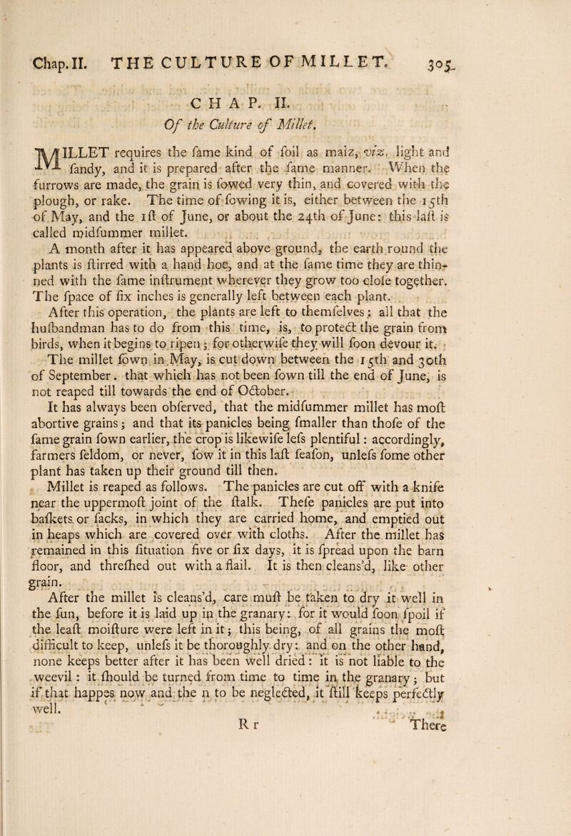 Chap. IL THE CULTURE OF MILLET. 3°S- CHAP- II. Of the Culture of Millet. MILLET requires the fame kind of foil as maiz, viz, light and fandy, and it is prepared after the fame manner. When the furrows are made, the grain is lowed very thin, and covered with die plough, or rake. The time of fowing it is, either between the 15th of May, and the iff of June, or about the 24th of June: this laft is called midfummer millet. A month after it has appeared above ground^ the earth round the plants is ftirred with a hand hoe, and at the fame time they are thin¬ ned with the lame infiniment wherever they grow too dole together. The fpace of fix inches is generally left between each plant. After this operation, the plants are left to themfeives : ail that the hufbandman has to do from this time, is, to protect the grain from birds, when it begins to ripen y for otlierwife they will foon devour it. The millet fown in May, is cut down between the 15th and 30th of September, that which has not been fown till the end of June, is not reaped till towards the end of Odober. It has always been obferved, that the midfummer millet has moil: abortive grains ; and that its panicles being fmaller than thofe of the fame grain fowrn earlier, the crop is like wife lefs plentiful : accordingly, farmers feldom, or never, fow it in this laft feafon, unlefs fome other plant has taken up their ground till then. Millet is reaped as follows. The panicles are cut off with a knife near the uppermoft joint of the ftalk. Thefe panicles are put into bafkets or facks, in which they are carried home* and emptied out in heaps which are covered over with cloths. After the millet has remained in this fituation five or fix days, it is fpread upon the barn floor, and threfhed out with a flail. It is then cleans’d, like other Srain- After the millet is cleans d, care muft be taken to dry it well in the fun, before it is laid up in the granary:, for it would foon fpoil if the leaft moifture were left in it ; this being, of all grains the mo ft difficult to keep, unlefs it be thoroughly dry: and en the other hand, none keeps better after it has been well dried : it is not liable to the weevil : it fhould be turned from time to time in the granary j but if that happes now and the n to be negleéted, it ftill keeps perfectly ■well. ? *