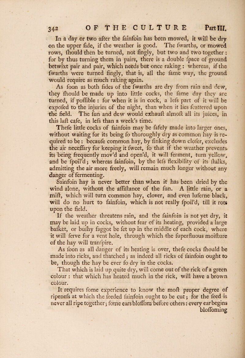 In a day or two after the fainfoin has been mowed, it will be dry on the upper fide, if the weather is good. The fwarths, or mowed rows, fhould then be turned, not fingly, but two and two together : for by thus turning them in pairs, there is a double fpace of ground betwixt pair and pair, which needs but once raking : whereas, if the fwarths were turned fingly, that is, all the fame way, the ground would require as much raking again. As foon as both fides of the fwarths are dry from rain and dew, they fhould be made up into little cocks, the fame day they are turned, if poffible : for when it is in cock, a lefs part of it will be expofed to the injuries of the night, than when it lies fcattered upon the field. The fun and dew would exhauft almoft all its juices, in this laft cafe, in lefs than a week’s time. Thefe little cocks of fainfoin may be fafely made into larger ones, without waiting for its being fo thoroughly dry as common hay is re¬ quired to be : becaufe common hay, by finking down clofer, excludes the air neceflary for keeping it fweet, fo that if the weather prevents, its being frequently mov’d and open’d, it will ferment, turn yellow, and be fpoil’d; whereas fainfoin, by the lefs flexibility of its ftalks, admitting the air more freely, will remain much longer without any danger of fermenting. Sainfoin hay is never better than when it has been dried by the wind alone, without the affiftance of the fun. A little rain, or a miff, which will turn common hay, clover, and even luferne black, will do no hurt to fainfoin, which is not really fpoil’d, till it rots upon the field. If the weather threatens rain, and the fainfoin is not yet dry, it may be laid up in cocks, without fear of its heating, provided a large balkèt, or bufhy faggot be fet up in the middle of each cock, where it will ferve for a vent hole, through which the fuperfluous moifture of the hay will tranfpire. As foon as all danger of its heating is over, thefe cocks fhould be made into ricks, and thatched ; as indeed all ricks of fainfoin ought to be, though the hay be ever fo dry in the cocks. That which is laid up quite dry, will come out of the rick of a green colour : that which has heated much in the rick, will have a brown colour. It requires fome experience to know the mod proper degree of ripenefs at which the feeded fainfoin ought to be cut ; for the feed is never all ripe together 3 fome earsblofiom before others: every ear begins blolfoming