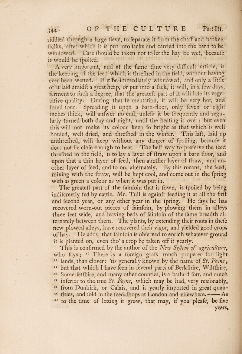 OF THE CULTURE Part III. riddled through a large fieve, to feparate it from the chaff and broken ftalks, after which it is put into fades and carried into the barn to be winnowed. Care fhould be taken not to let the hay be wet, becauie é it would he fpoiled. A very important, and at the fame time very difficult article, is the keeping of the feed which is threfhed in the field, without having ever been wetted. If it be immediately winnowed, and only a little of it laid amidft a great heap, or put into a fack, it will, in a few days, ferment to Inch a degree, that the greateft part of it will lofe its vege¬ tative quality. During that fermentation, it will be very hot, and fmell four. Spreading it upon a barn-floor, only feven or eight inches thick, will anfwer no end, unlefs it be frequently and regu¬ larly turned both day and night, until the heating is over : but even this will not make its colour keep fo bright as that which is well houfed, well dried, and threfhed in the winter. This laft, laid up unthrefhed, will keep without any danger of fpoiling, becaufe it does not lie clofe enough to heat. The beft way to preferve the feed threfhed in the field, is to lay a layer of ftraw upon a barn floor, and upon that a thin layer of feed, then another layer of ftraw, and an¬ other layer of feed, and fo on, alternately. By this means, the feed, mixing with the ftraw, will be kept cool, and come out in the fpring with as green a colour as when it was put in. The greateft part of the fainfoin that is fown, is fpoiled by being indifcreetly fed by cattle. Mr. Tull is againft feeding it at all the firft and fécond year, or any other year in the fpring. He fays he has recovered worn-out pieces of fainfoin, by plowing them in alleys three feet wide, and leaving beds of fainfoin of the fame breadth al¬ ternately between them. The plants, by extending their roots in theft; new plowed alleys, have recovered their vigor, and yielded good crops of hay. He adds, that fainfoin is obferved to enrich whatever ground it is planted on, even tho’ a crop be taken off it yearly. This is confirmed by the author of the New Syftem of agriculture, who lays ; c< There is a foreign grafs much properer for light lands, than clover: kis generally known by the name of St. Foyne ; but that which I have feen in lèverai parts of Berk (lure, Wiltshire, Somerfetfhire, and many other counties, is a baftard fort, and much inferior to the true St. Foyne y which may be had, very reafonably, from Dunkirk, or Calais, and is yearly imported in great quan- c< tities, and fold in the feed-fhops at London and clfewhere.-As to the time of letting it grow, that may, if you pleafe, be five years. a i c u cc sc