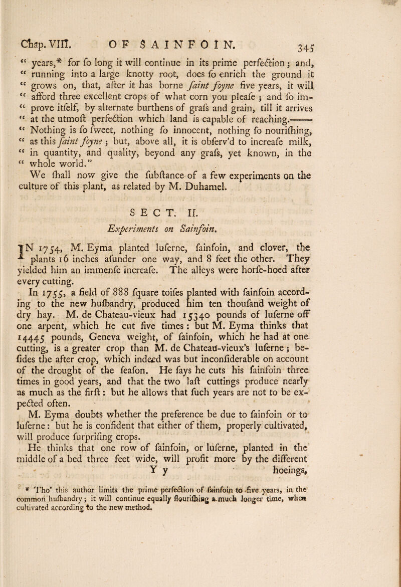 <{ years,* for fo long it will continue in its prime perfection ; and, €€ running into a large knotty root, does fo enrich the ground it cc grows on, that, after it has borne faint foyne five years, it will <c afford three excellent crops of what corn you pleafe ; and fo im- cc prove itfelf, by alternate burthens of grafs and grain, till it arrives rc at the utmoft perfection which land is capable of reaching.—— <c Nothing is fo lweet, nothing fo innocent, nothing fo nourifhing, “ as this faint foyne ; but, above all, it is obferv’d to increafe milk, c< in quantity, and quality, beyond any grafs, yet known, in the “ whole world.” We fhall now give the fubftance of a few experiments on the culture of this plant, as related by M. Duhamel. SECT. IL Experiments on Sainfoin. |N 1754, M. Eyma planted luferne, fainfoin, and clover, the -*• plants 16 inches afunder one way, and 8 feet the other. They yielded him an immenfe increafe. The alleys were horfe-hoed after every cutting. In 1755, a field of 888 fquare toifes planted with fainfoin accord¬ ing to the new hufbandry, produced him ten thoufand weight of dry hay. M. de Chateau-vieux had 15340 pounds of luferne off one arpent, which he cut five times : but M. Eyma thinks that 14445 pounds, Geneva weight, of fainfoin, which he had at one cutting, is a greater crop than M. de Chateatf-vieux’s luferne ; be- tides the after crop, which indeed was but inconfiderable on account of the drought of the feafon. He fays he cuts his fainfoin three times in good years, and that the two laft cuttings produce nearly as much as the firft : but he allows that fuch years are not to be ex¬ pected often. M. Eyma doubts whether the preference be due to fainfoin or to luferne : but he is confident that either of them, properly cultivated, will produce furprifing crops. He thinks that one row of fainfoin, or luferne, planted in the middle of a bed three feet wide, will profit more by the different Y y hoeings, < + ■ ■ K ■ * Tho* this author limits the prime perfe&ion of fainfoin to five years, in the common hufbandry; it will continue equally flourifhi»g SMnuch longer time, when cultivated according to the new method.