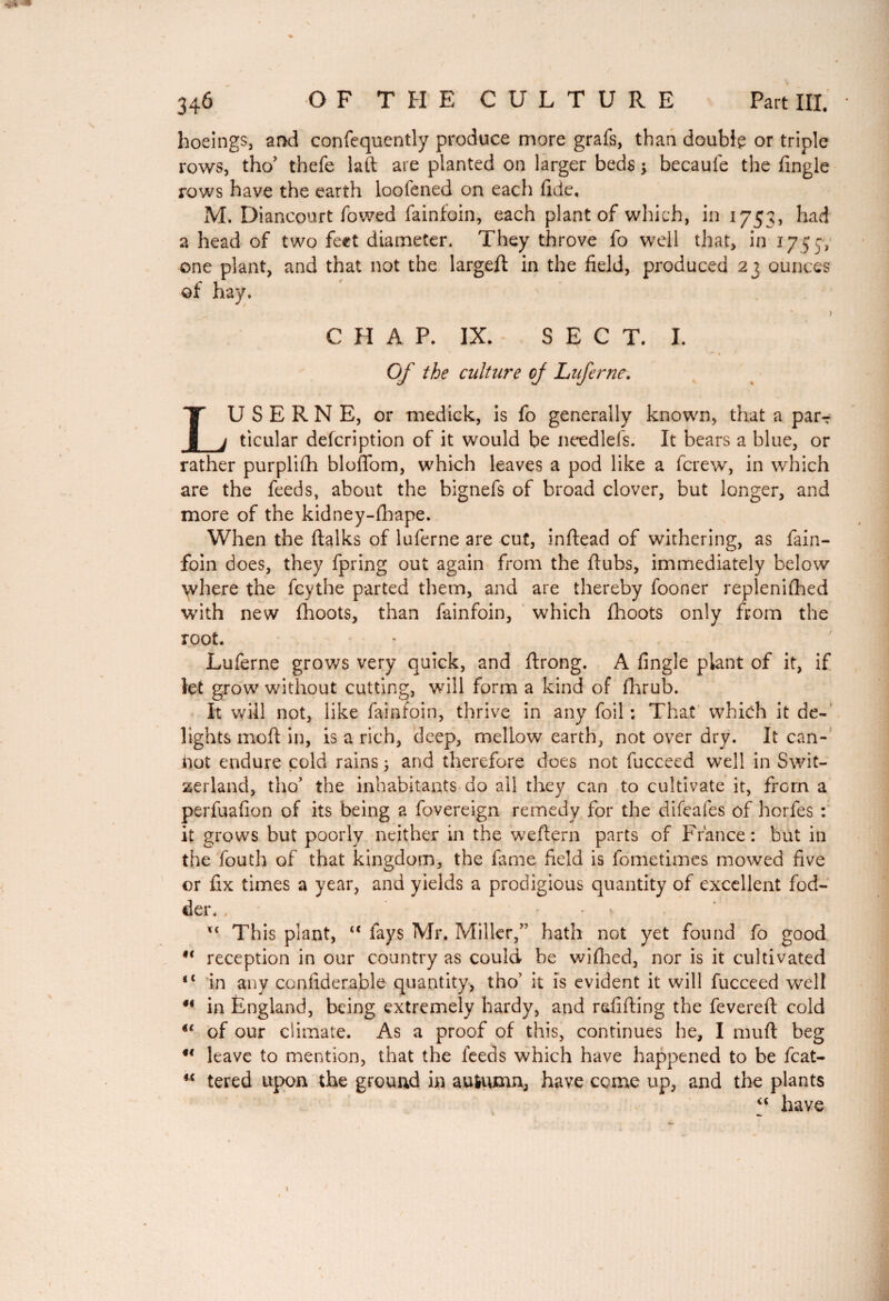 «jpg* 346 -OF THE CULTURE Part III. * hoeings, ar>d confequently produce more grafs, than double or triple rows, tho’ thefe laft are planted on larger beds -, becaufe the Angle rows have the earth loofened on each fide, M. Diancourt fowed fainfoin, each plant of which, in 1753, had a head of two feet diameter. They throve fo well that, in 1755, one plant, and that not the larged in the field, produced 23 ounces of hay. C II A P. IX. SEC T. I. Of the culture cj Luferne. LU S E R N E, or medick, is fo generally known, that a par-: ticular defcription of it would be needlefs. It bears a blue, or rather purplifh bloffom, which leaves a pod like a fcrew, in which are the feeds, about the bignefs of broad clover, but longer, and more of the kidney-fhape. When the dalks of luferne are cut, indead of withering, as fain¬ foin does, they fpring out again from the flubs, immediately below where the fcythe parted them, and are thereby fooner replenished with new fhoots, than fainfoin, which fhoots only from the root. Luferne grows very quick, and drong. A Angle plant of it, if let grow without cutting, will form a kind of Shrub. It will not, like fainfoin, thrive in any foil: That which it de¬ lights mod in, is a rich, deep, mellow earth, not over dry. It can¬ not endure cold rains ; and therefore does not fucceed well in Swit¬ zerland, tho’ the inhabitants do ail they can to cultivate it, from a perfuafion of its being a Sovereign remedy for the difeafes of horfes : it grows but poorly neither in the wedern parts of France: but in the fouth of that kingdom, the fame field is Sometimes mowed five or fix times a year, and yields a prodigious quantity of excellent fod¬ der. , . . , This plant, “ fays Mr. Miller/' hath not yet found fo good 9i reception in our country as could be wifhed, nor is it cultivated 1 4 in any confiderable quantity, tho’ it is evident it will fucceed well #< in England, being extremely hardy, and redding the fevered cold u of our climate. As a proof of this, continues he, I muft beg u leave to mention, that the feeds which have happened to be fcat- “ tered upon the ground in autumn, have come up, and the plants “ have