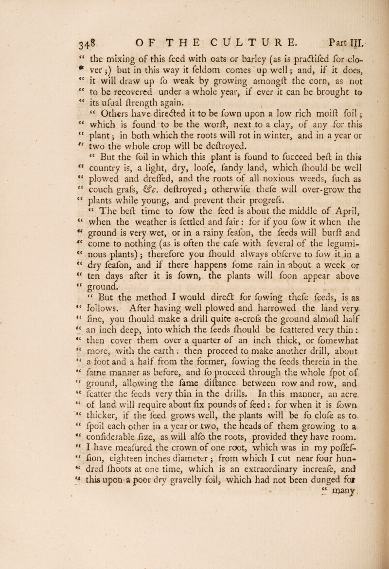 “ the mixing of this feed with oats or barley (as is pradtifed for clo- * ver }) but in this way it feldom comes up well ; and, if it does, it will draw up fo weak by growing amongft the corn, as not <c to be recovered under a whole year, if ever it can be brought to <c its ufual ftrength again. tc Others have diredled it to be fown upon a low rich moi ft foil ; u which is found to be the worft, next to a clay, of any for this <c plant} in both which the roots will rot in winter, and in a year or t( two the whole crop Will be deftroyed. “ But the foil in which this plant is found to fucceed beft in this <c country is, a light, dry, loofe, fandy land, which fhould be well <( plowed and drefted, and the roots of all noxious weeds, fuch as (C couch grafs, &c. deftroyed ; otherwife thefe will over-grow the tc plants while young, and prevent their progrefs. “ The beft time to fow the feed is about the middle of April, ■( when the weather is fettled and fair: for if you fow it when the u ground is very wet, or in a rainy feafon, the feeds will burft and *c come to nothing (as is often the cafe with feveral of the legumi- cc nous plants) $ therefore you fhould always obferve to fow it in a “ dry feafon, and if there happens fome rain in about a week or <c ten days after it is fown, the plants will foon appear above “ ground. *c But the method I would direct for fowing thefe feeds, is as <c Follows. After having well plowed and harrowed the land very “ fine, you fhould make a drill quite a-crofs the ground almoft half “ an inch deep, into which the feeds fhould be fcattered very thin ; then cover them over a quarter of an inch thick, or fomewhat 4< more, with the earth : then proceed to make another drill, about <c a foot and a half from the former, fowing the feeds therein in the “ fame manner as before, and fo proceed through the whole fpot of u ground, allowing the fame diftance between row and row, and “ fcatter the feeds very thin in the drills. In this manner, an acre lc of land will require about fix pounds of feed : for when it is fown 4< thicker, if the feed grows well, the plants will be fo clofe as to €i fpoil each other in a year or two, the heads of them growing to a ic confiderable fize, as will alfo the roots, provided they have room. “ I have meafured the crown of one root, which was in my pofief- 44 fion, eighteen inches diameter ; from which I cut near four hun- u dred fhoots at one time, which is an extraordinary increafe, and ** tlfis upon a poor dry gravelly foil, which had not been dunged fat 41 many. 4