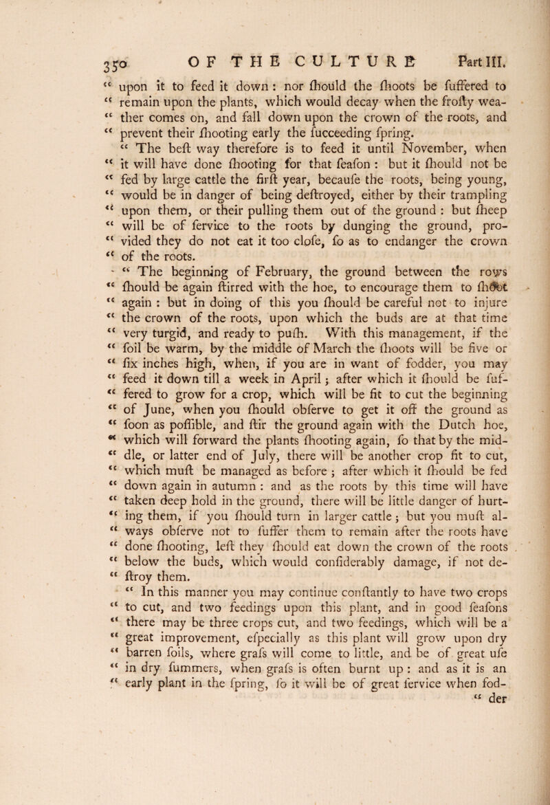 €C upon it to feed it down : nor fhould the fhoots be fufFered to “ remain upon the plants, which would decay when the frofty wea- “ ther comes on, and fall down upon the crown of the roots, and <c prevent their fhooting early the fucceeding fpring. cc The beft way therefore is to feed it until November, when <c it will have done fhooting for that feafon : but it fhould not be “ fed by large cattle the firft year, becaufe the roots, being young, <c would be in danger of being deftroyed, either by their trampling upon them, or their pulling them out of the ground : but fheep <c will be of fervice to the roots by dunging the ground, pro- ct vided they do not eat it too clofe, fo as to endanger the crown (< of the roots. ' cv The beginning of February, the ground between the rows *c fhould be again ftirred with the hoe, to encourage them to flight c< again : but in doing of this you fhould be careful not to injure <c the crown of the roots, upon which the buds are at that time u very turgid, and ready to pufh. With this management, if the u foil be warm, by the middle of March the fhoots will be five or c< fix inches high, when, if you are in want of fodder, you may <c feed it down till a week in April ; after which it fhould be fuf- <c fered to grow for a crop, which will be fit to cut the beginning <c of June, when you fhould obferve to get it off the ground as <c foon as poflible, and ftir the ground again with the Dutch hoe, * which will forward the plants fhooting again, fo that by the mid- tc die, or latter end of July, there will be another crop fit to cut, <c which muff be managed as before ; after which it fhould be fed “ down again in autumn : and as the roots by this time will have cc taken deep hold in the ground, there will be little danger of hurt- “ ing them, if you fhould turn in larger cattle ; but you muff al- “ ways obferve not to fuffer them to remain after the roots have tc done fhooting, left they fhould eat down the crown of the roots <( below the buds, which would confiderably damage, if not de- <c flroy them. ct In this manner you may continue conftantly to have two crops to cut, and two feedings upon this plant, and in good feafons <c there may be three crops cut, and two feedings, which will be a *l great improvement, efpecially as this plant will grow upon dry 4< barren foils, where grafs will come to little, and be of great ufe “ in dry fummers, when grafs is often burnt up : and as it is an f* early plant in the fpring, fo it will be of great fervice when fod- “ der