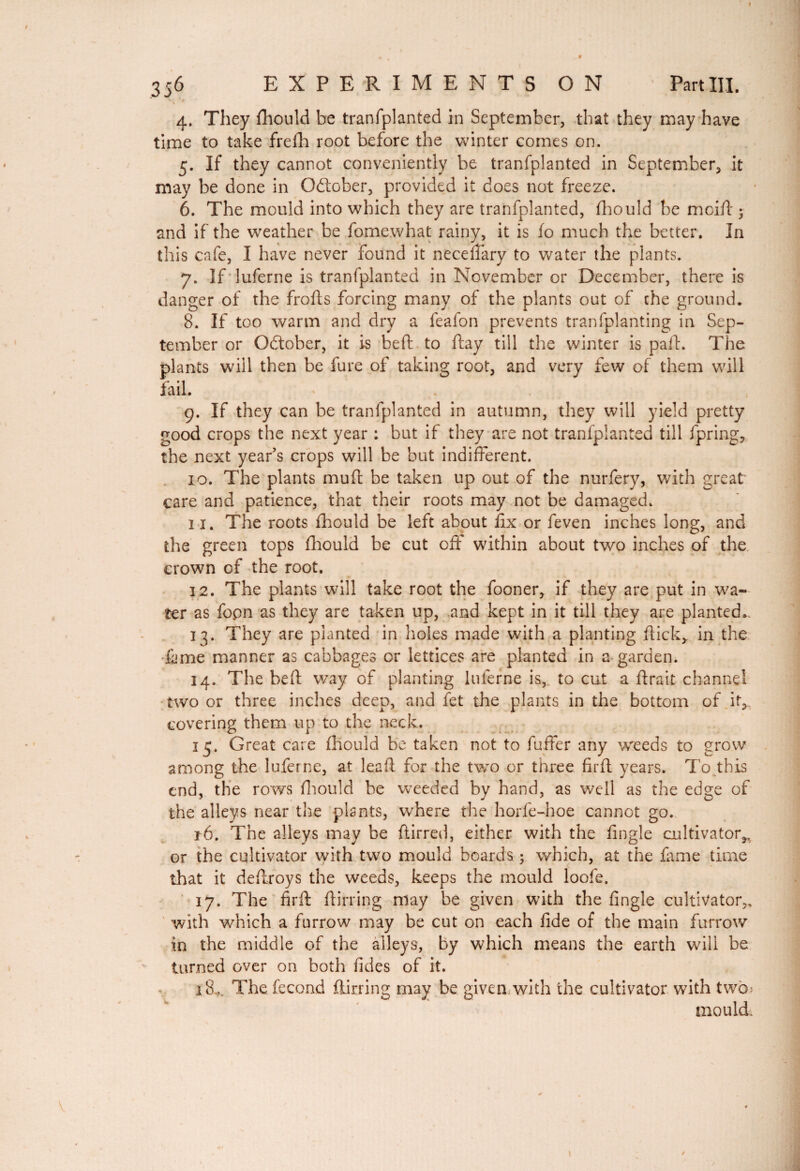 356 EXPERIMENTS ON Part III. 4. They fhould be tranfplanted in September, that they may have time to take freih root before the winter comes on. 5. If they cannot conveniently be tranfplanted in September, it may be done in October, provided it does not freeze. 6. The mould into which they are tranfplanted, fhould be mcifl • and if the weather be fomewhat rainy, it is fo much the better. In this cafe, I have never found it necelfary to water the plants. 7. If luferne is tranfplanted in November or December, there is danger of the frofts forcing many of the plants out of the ground. 8. If too warm and dry a feafon prevents tran(planting in Sep¬ tember or Odtober, it is be ft to ftay till the winter is paft. The plants will then be fure of taking root, and very few of them will fail. . ( 9. If they can be tranfplanted in autumn, they will yield pretty good crops the next year : but if they are not tranfplanted till fpring, the next year’s crops will be but indifferent. 10. The plants muft be taken up out of the nurfery, with great care and patience, that their roots may not be damaged. î 1. The roots fhould be left about fix or feven inches long, and the green tops fhould be cut off within about two inches of the crown of the root, 12. The plants will take root the fooner, if they are put in wa¬ ter as fopn as they are taken up, and kept in it till they are planted, 13. They are planted in holes made with a planting flick,. in the lame manner as cabbages or lettices are planted in a garden. 14. The beft way of planting luferne is, to cut a ftrait channel two or three inches deep, and fet the plants in the bottom of it, covering them up to the neck. 15. Great care fhould be taken not to fuffer any weeds to grow among the luferne, at leaft for the two or three firft years. To this end, the rows fhould be weeded by hand, as well as the edge of the alleys near the plants, where the horfe-hoe cannot go. r6. The alleys may be ftirred, either with the fingle cultivator^ or the cultivator with two mould beards ; which, at the fame time that it deftroys the weeds, keeps the mould loofe. 17. The firft ftirring may be given with the fingle cultivator,, with which a furrow may be cut on each fide of the main furrow in the middle of the alleys, by which means the earth will be turned over on both Tides of it. 180. The fécond ftirring may be given with the cultivator with two* mould.