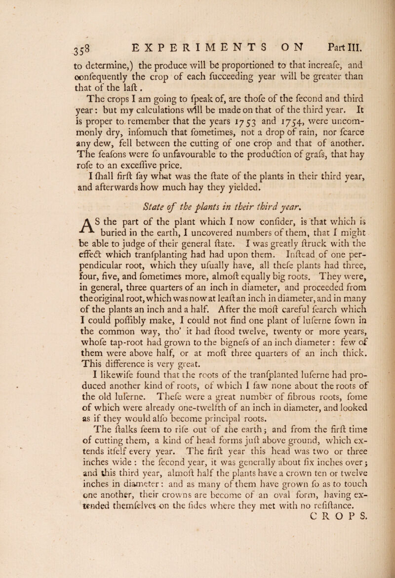 to determine,) the produce will be proportioned to that increafe, and oonfequently the crop of each fucceeding year will be greater than that of the laft . The crops I am going to fpeak of, are thofe of the fécond and third year: but my calculations will be made on that of the third year. It is proper to remember that the years 1753 and 1754, were uncom¬ monly dry, infomuch that fometimes, not a drop of rain, nor fcarce any dew, fell between the cutting of one crop and that of another. The feafons were fo unfavourable to the production of grafs, that hay rofe to an excefiive price. I fhall firft fay what was the (late of the plants in their third year, and afterwards how much hay they yielded. State of the plants in their third year. A S the part of the plant which I now confider, is that which is buried in the earth, I uncovered numbers of them, that I might be able to judge of their general (late. I was greatly ftruck with the effeCt which tranfplanting had had upon them. Inftead of one per¬ pendicular root, which they ufually have, all thefe plants had three, four, five, and fometimes more, almoft equally big roots. They were, in general, three quarters of an inch in diameter, and proceeded from theoriginal root, which was now at leaftan inch in diameter, and in many of the plants an inch and a half. After the moft careful fearch which I could poffibly make, I could not find one plant of luferne fown in the common way, tho’ it had flood twelve, twenty or more years, whofe tap-root had grown to the bignefs of an inch diameter : few of them were above half, or at moft three quarters of an inch thick. This difference is very great. I likewife found that the roots of the tranfplanted luferne had pro¬ duced another kind of roots, of which I law none about the roots of the old luferne. Thefe were a great number of fibrous roots, fome of which were already one-twelfth of an inch in diameter, and looked as if they would alfo become principal roots. The ftalks feem to rife out of the earth ; and from the firft time of cutting them, a kind of head forms juft above ground, which ex¬ tends itfelf every year. The firft year this head was two or three inches wide : the fécond year, it was generally about fix inches over ; and dais third year, almoft half the plants have a crown ten or twelve inches in diameter : and as many of them have grown fo as to touch one another, their crowns are become of an oval form, having ex¬ tended themfelvcs on the tides where they met with no refiftance. CROP S.