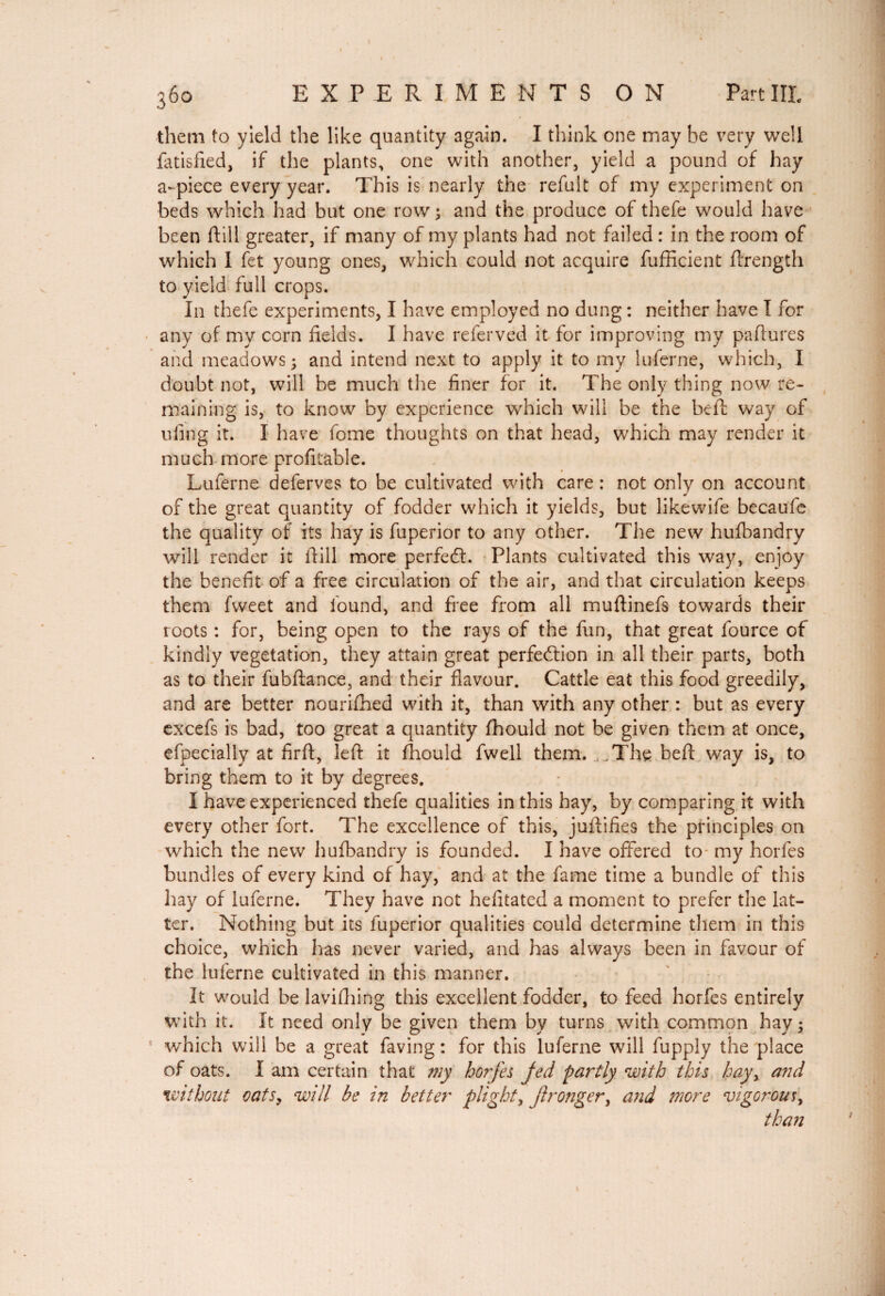 them to yield the like quantity again. I think one may be very well fatisfied, if the plants, one with another, yield a pound of hay a-piece every year. This is nearly the refuit of my experiment on beds which had but one row ; and the produce of thefe would have been dill greater, if many of my plants had not failed : in the room of which I fet young ones, which could not acquire fufficient ftrength to yield full crops. In thefe experiments, I have employed no dung : neither have I for any of my corn fields. I have referved it for improving my paftures and meadows; and intend next to apply it to my luferne, which, I doubt not, will be much the finer for it. The only thing now re¬ maining is, to know by experience which will be the heft way of ufiug it. I have fome thoughts on that head, which may render it much more profitable. Luferne deferves to be cultivated with care : not only on account of the great quantity of fodder which it yields, but likewife becaufe the quality of its hay is fuperior to any other. The new hufbandry will render it ftill more perfect. Plants cultivated this way, enjoy the benefit of a free circulation of the air, and that circulation keeps them fvveet and found, and free from all muftinefs towards their roots : for, being open to the rays of the fun, that great fource of kindly vegetation, they attain great perfection in all their parts, both as to their fubftance, and their flavour. Cattle eat this food greedily, and are better nourifhed with it, than with any other : but as every excefs is bad, too great a quantity fhould not be given them at once, efpecially at firft, left it fhould fwell them. .The beft way is, to bring them to it by degrees. I have experienced thefe qualities in this hay, by comparing it with every other fort. The excellence of this, juftifies the principles on which the new hufbandry is founded. I have offered to- my horfes bundles of every kind of hay, and at the fame time a bundle of this hay of luferne. They have not hefitated a moment to prefer the lat¬ ter. Nothing but its fuperior qualities could determine them in this choice, which has never varied, and has always been in favour of the luferne cultivated in this manner. It would be lavifhing this excellent fodder, to feed horfes entirely with it. It need only be given them bv turns with common hay; which will be a great faving : for this luferne will fupply the place of oats. I am certain that my horfes fed partly with this hayy and without oatsy will be in better plight, Jlronger} and more vigorous,