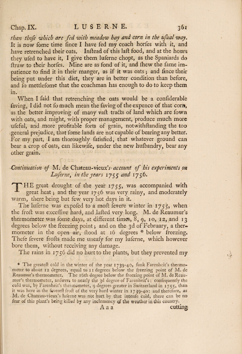 Chap. IX. LÜSERNE, 36x than thofe which are fed with meadow hay and corn in the ufual way. It is now fome time fince I have fed my coach horfes with it, and have retrenched their oats. Inftead of this laft food, and at the hours they ufed to have it, I give them luferne chopt, as the Spaniards do flraw to their horfes. Mine are as fond of it, and fhew the fame im¬ patience to find it in their manger, as if it was oats ; and fince their being put under this diet, they are in better condition than before, and fo mettlefome that the coachman has enough to do to keep them in. When I faid that retrenching the oats would be a confiderable faving, I did not fo much mean the faving of the expence of that corn, as the better improving of many vaft tradts of land which are fown with oats, and might, with proper management, produce much more ufeful, and more profitable forts of grain, notwithftanding the too general prejudice, that fome lands are not capable of bearing any better. For my part, I am thoroughly fatisfied, that whatever ground can bear a crop of oats, can likewife, under the new hufbandry, bear any other grain. Continuation of M. de Chateau-vieuxYaccount of his experiments on Luferne, in the years 1755 and 1756. HT HE great drought of the year 1755, was accompanied with great heat ; and the year 1756 was very rainy, and moderately warm, there being but few very hot days in it. The luferne was expofed to a mod fevere winter in 1755* when the froft was excefiive hard, and lafted very long. M. de Reaumur's thermometer was fome days, at different times, 8, 9, 10, 12, and 13 degrees below the freezing point; and on the 3d of February, a ther« mometer in the open air, flood at 16 degrees * below freezing* Thefe fevere frofts made me uneafy for my luferne, which however bore them, without receiving any damage. The rains in 1756 did no hurt to the plants, but they prevented my * The greateft cold in the winter of the year 1739-40, funk Farenheit’s thermo¬ meter to about 12 degrees, equal to 11 degrees below the freezing point of M. de Reaumur’s thermometer. The 16th degree below the freezing point of M. de Reau¬ mur’s thermometer, anfwers to nearly th,e 3d degree of Farenheit’s : confequently the cold was, by Farenheit’s thermometer, 9 degrees greater in Switzerland in 1755, than it was here in the fevereft froft of the very hard winter in 17 39-40: and therefore, as M. de Chateau-vieux’s luferne was not hurt by that intenfe cold, there can be no fear of this plant’s being killed by any inclemency of the weather in this country.