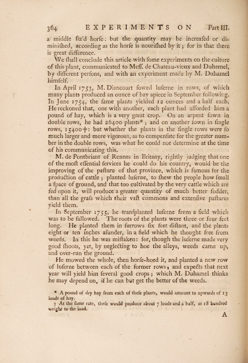 a middle fiz’d horfe: but the quantity may be increafed or di~ minifhed, according as the horfe is nourifhed by it 5 for in that there is great difference. We fhall conclude this article with fome experiments on the culture of this plant, communicated to MefT. de Chateau-vieux and Duhamel, by different perfons, and with an experiment made by M. Duhamel himfelf. In April 1753, M. Diancourt fowed luferne in rows, of which many plants produced an ounce of hay apiece in September following. In June 1754, the fame plants yielded 12 ounces and a half each. He reckoned that, one with another, each plant had afforded him a pound of hay, which is a very great crop. On an arpent fown in double rows, he had 26400 plants* ; and on another town in fingle rows, 15400-f*: but whether the plants in the fingle rows were fo much larger and more vigorous, as to compenfate for the greater num¬ ber in the double rows, was what he could not determine at the time of his communicating this. M. de Pontbriant of Rennes in Britany, rightly judging that one of the moft effential fervices he could do his country, would be the improving of the pafture of that province, which is famous for the production of cattle ; planted luferne, to fhew the people how fmall a fpace of ground, and that too cultivated by the very cattle which are fed upon it, will produce a greater quantity of much better fodder, than all the grafs which their vaft commons and extenfive paffures yield them. In September 1755, he tranfplanted luferne from a field which was to be fallowed. The roots of the plants were three or four feet long. He planted them in furrows fix feet diftant, and the plants eight or ten inches afunder, in a field which he thought free from weeds. In this he was miffakcn: for, though the luferne made very good fhoots, yet, by negleCting to hoe the alleys, weeds came up, and over-run the ground. He mowed the whole, then horfe-hoed it, and planted a new row of luferne between each of the former rows $ and expeCfs that next year will yield him feveral good crops ; which M. Duhamel thinks he may depend on, if he can but get the better of the weeds. * A pound of dry hay from each of thefe plants, would amount to upwards of 13 bads of hay. f At the fame rate, thefe would produce about 7 loads and a half, at 18 hundred weight to the load. A