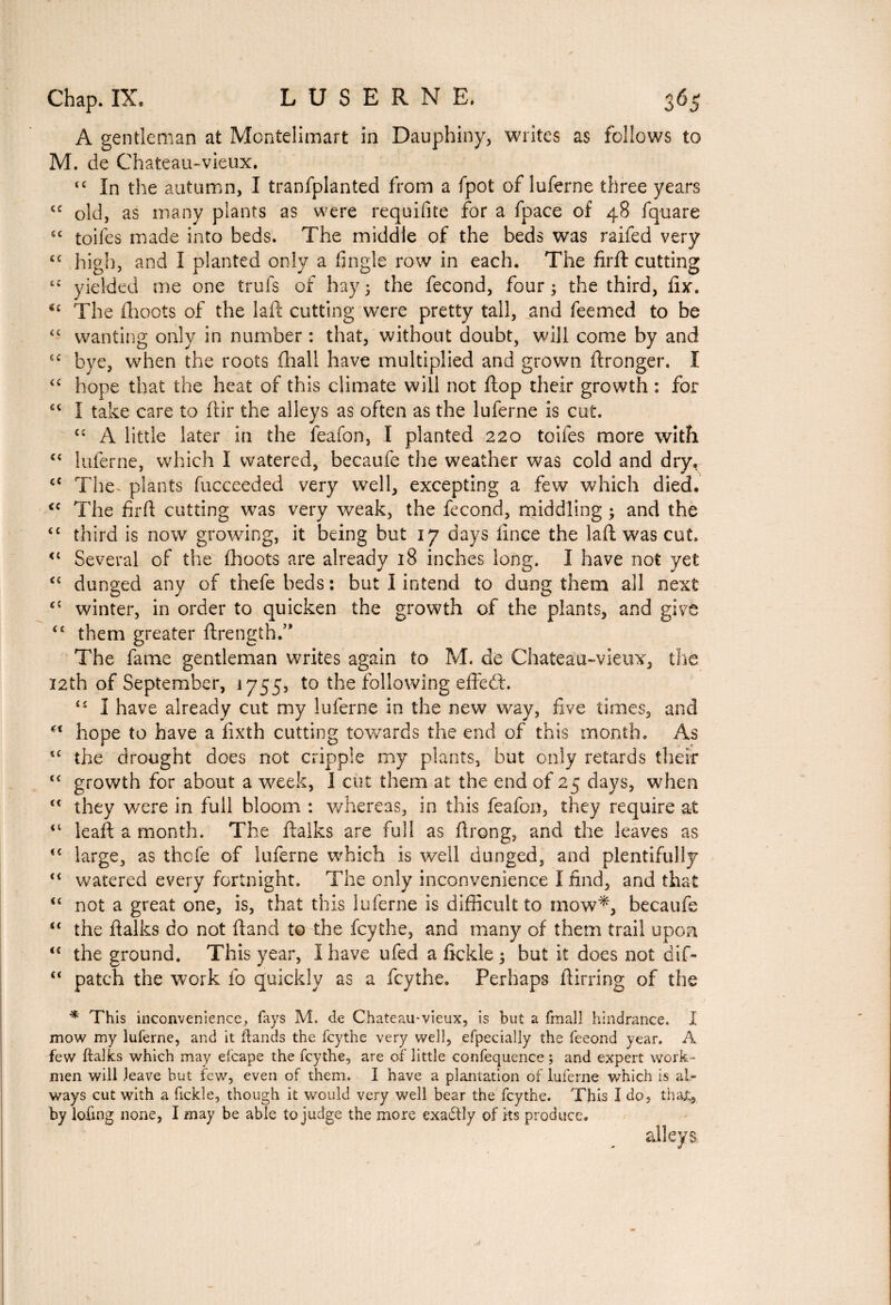 A gentleman at Montelimart in Dauphiny, writes as follows to M. de Chateau-vieux. <c In the autumn, I tranfplanted from a fpot of luferne three years sc old, as many plants as were requifite for a fpace of 48 fquare sc toiles made into beds. The middle of the beds was raifed very <c high, and I planted only a tingle row in each. The firft: cutting “ yielded me one trois of hay ; the fécond, four ; the third, fix. €£ The fhoots of the laft cutting were pretty tall, and feemed to be 44 wanting only in number : that, without doubt, will come by and 6£ bye, when the roots {hall have multiplied and grown ftronger. I “ hope that the heat of this climate will not flop their growth : for €< I take care to ftir the alleys as often as the luferne is cut. <£ A little later in the feafon, I planted 220 toifes more with “ luferne, which I watered, becaufe the weather was cold and dry, <c The- plants fucceeded very well, excepting a few which died. <c The firft cutting was very weak, the fécond, middling ; and the ££ third is now growing, it being but 17 days fince the laft was cut. <£ Several of the fhoots are already 18 inches long. I have not yet <£ dunged any of thefe beds : but I intend to dung them all next c£ winter, in order to quicken the growth of the plants, and give ££ them greater ftrength.” The fame gentleman writes again to M. de Chateau-vieux, the 12th of September, 1755, to the following effect. £î I have already cut my luferne in the new way, five times, and hope to have a fixth cutting towards the end of this month. As î£ the drought does not cripple my plants, but only retards their t£ growth for about a week, I cut them at the end of 25 days, when <c they were in full bloom : whereas, in this feafon, they require at <£ leaf!: a month. The ftalks are full as ftrong, and the leaves as <£ large, as thefe of luferne which is well dunged, and plentifully t£ watered every fortnight. The only inconvenience I find, and that “ not a great one, is, that this luferne is difficult to mow*, becaufe “ the ftalks do not ftand to the feythe, and many of them trail upon <£ the ground. This year, I have ufed a fickle 5 but it does not dif- u patch the work fo quickly as a feythe. Perhaps ftirring of the * This inconvenience, fays M. de Chateau-vieux, is but a fmal! hindrance. Î mow my luferne, and it ftands the feythe very well, efpecially the feeond year. A few italics which may efcape the feythe, are of little confequence ; and expert work¬ men will leave but few, even of them. I have a plantation of luferne which is al¬ ways cut with a fickle, though it would very well bear the feythe. This I do, that,, by lofing none, I may be able to judge the more exadtly of Its produce.