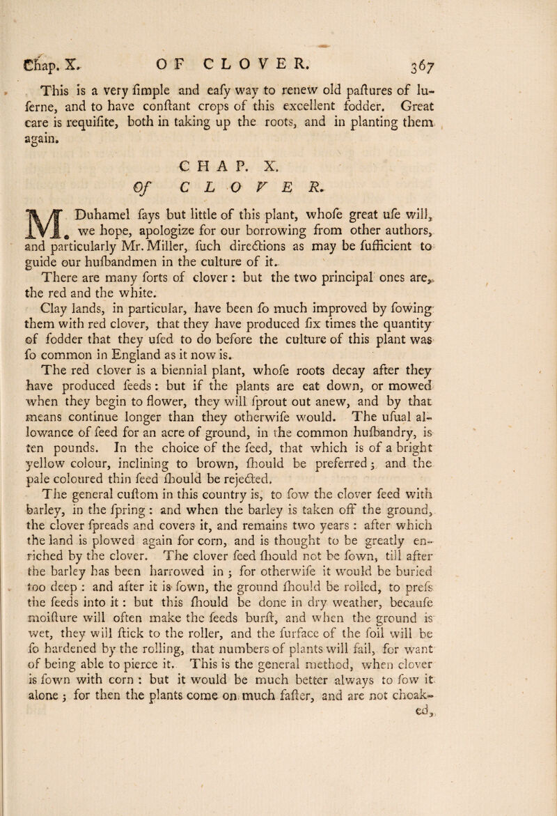 This is a very Ample and eafy way to renew old paftures of lu- ferne, and to have confiant crops of this excellent fodder. Great care is requifite, both in taking up the roots, and in planting them again. CHAP. X. Of CLOVE R* M Duhamel fays but little of this plant, whofe great ufe will, we hope, apologize for our borrowing from other authors, and particularly Mr. Miller, fuch directions as may be fufficient to guide our hufbandmen in the culture of it. There are many forts of clover : but the two principal ones are*, the red and the white. Clay lands, in particular, have been fo much improved by fowing them with red clover, that they have produced fix times the quantity of fodder that they ufed to do before the culture of this plant was fo common in England as it now is. The red clover is a biennial plant, whofe roots decay after they have produced feeds : but if the plants are eat down, or mowed •when they begin to flower, they will fprout out anew, and by that means continue longer than they otherwife would. The ufual al¬ lowance of feed for an acre of ground, in the common hufbandry, is ten pounds. In the choice of the feed, that which is of a bright yellow colour, inclining to brown, fhould be preferred ; and the pale coloured thin feed fhould be rejected. The general cuftom in this country is, to fow the clover feed with barley, in the fpring : and when the barley is taken off the ground, the clover fpreads and covers it, and remains two years : after which the land is plowed again for corn, and is thought to be greatly en¬ riched by the clover. The clover feed fhould not be fown, till after the barley has been harrowed in ; for otherwife it would be buried too deep : and after it is fown, the ground fhould be rolled, to prefs the feeds into it : but this fhould be done in dry weather, becaufe moiflure will often make the feeds burfl, and when the ground is wet, they will ftick to the roller, and the furface of the foil will be fo hardened by the rolling, that numbers of plants will fail, for want of being able to pierce it. This is the general method, when clover is fown with corn : but it would be much better always to fow it alone ; for then the plants come on. much fader, and are not choak- tdy
