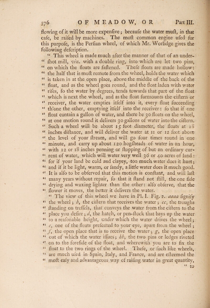 376 OF MEADOW, OR Part III. flowing of it will be more expenfive ; becaufe the water muft, in that cafe, be raifed by machines. The moll: common engine ufed for this purpofe, is the Perfian wheel, of which Mr. Worlidge gives the following defcription. tc This wheel is made much after the manner of that of an under- cc fhot mill, viz, with a double ring, into which are let two pins, “ on which the floats are faflened. Thefe floats are made hollow: u the half that is mo ft remote from the wheel, holds the water which “ is taken in at the open place, above the middle of the back of the “ float, and as the wheel goes round, and the float laden with water tc rifes, fo the water by degrees, tends towards that part of the float cc which is next the wheel, and as the float furmounts the ciftern or c< receiver, the water empties itfelf into it, every float fuceeeding £C th’one the other, emptying itfelf into the receiver : fo that if one <c float contain a gallon of water, and there be 30 floats on the wheel, <c at one motion round it delivers 30 gallons of water into the ciftern. c£ Such a wheel will be about 15 foot diameter, the floats at 18 cc inches diftance, and will deliver the water at 11 or 12 foot above ce the level of your ftream, and will go four times round in one <£ minute, and carry up about 120 hogfheads of water in an hour, ££ with 12 or 18 inches penning or flopping of but an ordinary cur- “ rent of water, which will water very well 36 or 40 acres of land : <£ for if your land be cold and clayey, too much water does it hurt; ic and if it be light, warm, or Tandy, a little water does it much good. c£ It is alfo to be obferved that this motion is confiant, and will laft <c many years without repair, fo that it ftand not ftill, the one fide cc drying and waxing lighter than the other: alfo oblerve, that the <c flower it moves, the better it delivers the water. cc The view of this wheel we have in PL I. Fig. 2. aaaa fignify “ the wheel ; the ciftern that receives the water ; cc, the troughs C£ ftanding on trefiels, that conveys the water from the ciftern to the C£ place you defire ; d, the hatch, or pen-flock that bays up the water C£ to a reafonable height, under which the water drives the wheel ; <£ e, one of the floats prefented to your eye, apart from the wheel ; C£ f the open place that is to receive the water ; g, the open place <£ out of which the water iflues; _hh> the two pins or ledges riveted £< on to the forefide of the float, and wherewith you are to fix the £‘ float to the two rings of the wheel. Thefe, or fuch like wheels, ££ are much ufed in Spain, Italy, and France, and are efteemed the u moft eafy and advantageous way of raifing water in great quantity,