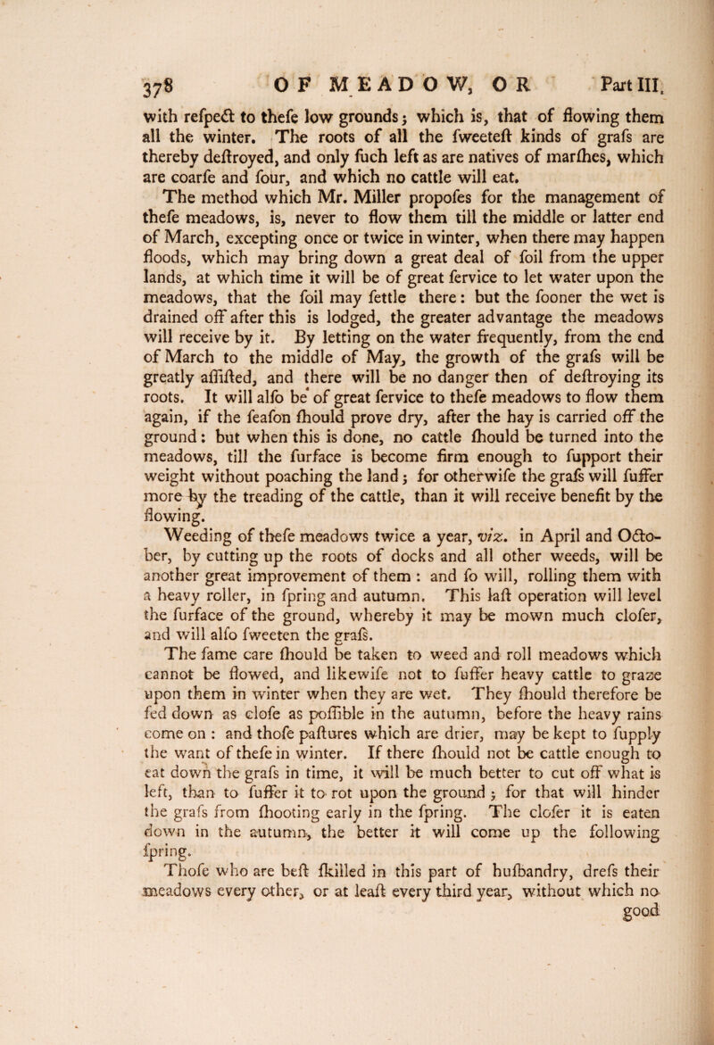 with refpedt to thefe low grounds 5 which is, that of flowing them all the winter. The roots of all the fweeteft kinds of grafs are thereby deftroyed, and only fuch left as are natives of marfhes, which are coarfe and four, and which no cattle will eat. The method which Mr. Miller propofes for the management of thefe meadows, is, never to flow them till the middle or latter end of March, excepting once or twice in winter, when there may happen floods, which may bring down a great deal of foil from the upper lands, at which time it will be of great fervice to let water upon the meadows, that the foil may fettle there : but the fooner the wet is drained off after this is lodged, the greater advantage the meadows will receive by it. By letting on the water frequently, from the end of March to the middle of May, the growth of the grafs will be greatly afiifted, and there will be no danger then of deftroying its roots. It will alfo be* of great fervice to thefe meadows to flow them again, if the feafon fhould prove dry, after the hay is carried off the ground : but when this is done, no cattle fhould be turned into the meadows, till the furface is become firm enough to fupport their weight without poaching the land ; for otherwife the grafs will fuffer more by the treading of the cattle, than it will receive benefit by the flowing. Weeding of thefe meadows twice a year, viz. in April and Octo¬ ber, by cutting up the roots of docks and all other weeds, will be another great improvement of them : and fo will, rolling them with a heavy roller, in fpring and autumn. This laft operation will level the furface of the ground, whereby it may be mown much clofer, and will alfo fweeten the grafs. The fame care fhould be taken to weed and roll meadows which cannot be flowed, and likewife not to fuffer heavy cattle to graze upon them in winter when they are wet. They fhould therefore be fed down as clofe as poffible in the autumn, before the heavy rains come on : and thofe paftures which are drier, may be kept to fupply the want of thefe in winter. If there fhould not be cattle enough to eat down the grafs in time, it will be much better to cut off what is left, than to fuffer it to rot upon the ground > for that will hinder the grafs from (hooting early in the fpring. The clofer it is eaten down in the autumn, the better it will come up the following fpring. Thofe who are bed fkiiled in this part of hufbandry, drefs their meadows every other, or at leaft every third year, without which na good