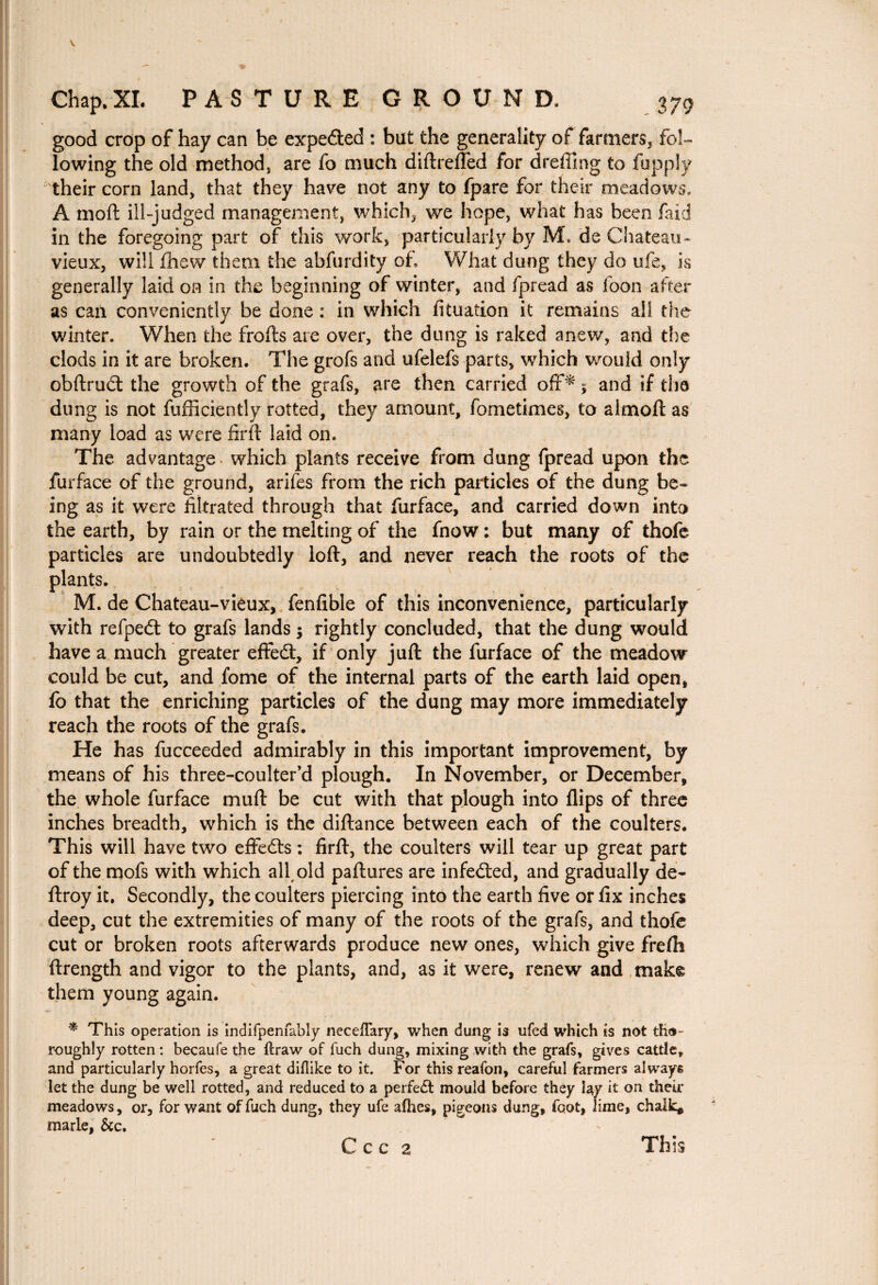 Chap, XI. PASTURE GROUND. 379 good crop of hay can be expeéted : but the generality of farmers, fol¬ lowing the old method, are fo much diftreffed for dreffing to fupply their corn land, that they have not any to fpare for their meadows. A moft ill-judged management, which, we hope, what has been faid in the foregoing part of this work, particularly by M. de Chateau- vieux, will finew them the abfurdity of. What dung they do ufe, is generally laid on in the beginning of winter, and fpread as foon after as can conveniently be done : in which fituation it remains all the winter. When the frofts are over, the dung is raked anew, and the clods in it are broken. The grofs and ufelefs parts, which would only obftrudt the growth of the grafs, are then carried off* * and if the dung is not fufficiently rotted, they amount, fometimes, to almoft as many load as were firft laid on. The advantage which plants receive from dung fpread upon the furface of the ground, arifes from the rich particles of the dung be¬ ing as it were filtrated through that furface, and carried down into the earth, by rain or the melting of the fnow : but many of thofe particles are undoubtedly loft, and never reach the roots of the plants. M. de Chateau-vieux, fenfible of this inconvenience, particularly with refpeét to grafs lands; rightly concluded, that the dung would have a much greater effefl:, if only juft the furface of the meadow could be cut, and fome of the internal parts of the earth laid open, fo that the enriching particles of the dung may more immediately reach the roots of the grafs. He has fucceeded admirably in this important improvement, by means of his three-coulter’d plough. In November, or December, the whole furface muft be cut with that plough into flips of three inches breadth, which is the diftance between each of the coulters. This will have two effects : firft, the coulters will tear up great part of the mofs with which all old paftures are infeâed, and gradually de- ftroy it. Secondly, the coulters piercing into the earth five or fix inches deep, cut the extremities of many of the roots of the grafs, and thofe cut or broken roots afterwards produce new ones, which give frefti ftrength and vigor to the plants, and, as it were, renew and mak© them young again. * This operation is indifpenfably neceflary, when dung is ufed which is not tho¬ roughly rotten : becaufe the ftraw of fuch dung, mixing with the grafs, gives cattle, and particularly horfes, a great diflike to it. For this reafon, careful farmers always let the dung be well rotted, and reduced to a perfe£t mould before they lay it on their meadows, or, for want of fuch dung, they ufe afhes, pigeons dung, foot, lime, chalk* marie, &c. This C C C 2