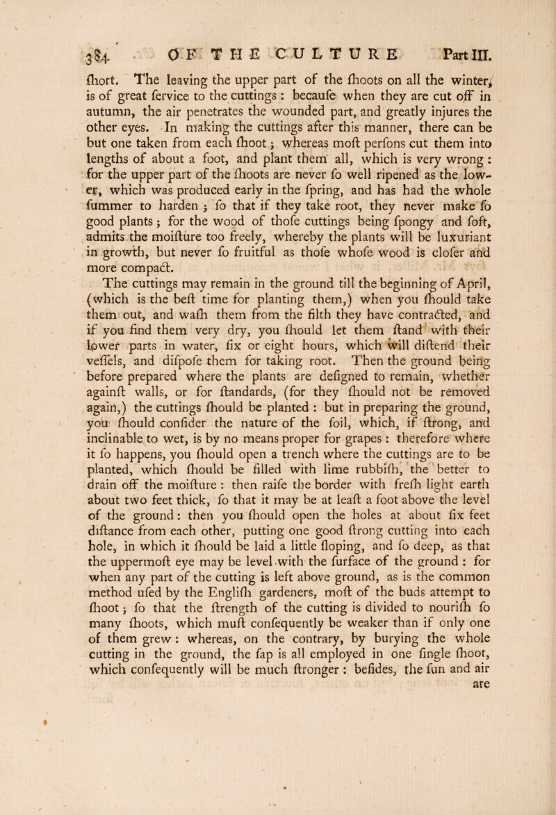 r 3$4 O F.' T H E CULTURE Part III. (hort. The leaving the upper part of the (hoots on all the winter* is of great fervice to the cuttings : becaufe when they are cut off in autumn, the air penetrates the wounded part, and greatly injures the other eyes. In making the cuttings after this manner, there can be but one taken from each (hoot ; whereas moft perfons cut them into lengths of about a foot, and plant them all, which is very wrong : for the upper part of the (hoots are never fo well ripened as the low¬ er, which was produced early in the fpring, and has had the whole dimmer to harden j fo that if they take root, they never make fo good plants \ for the wood of thofe cuttings being fpongy and foft, admits the moidure too freely, whereby the plants will be luxuriant in growth, but never fo fruitful as thofe whofe wood is clofer and more compadh The cuttings may remain in the ground till the beginning of April, (which is the bed: time for planting them,) when you mould take them out, and wa(h them from the filth they have contracted, and if you find them very dry, you (hould let them (land with their Lower parts in water, fix or eight hours, which will didend their veflels, and difpole them for taking root. Then the ground being before prepared where the plants are defigned to remain, whether againd walls, or for dandards, (for they (hould not be removed again,) the cuttings (hould be planted : but in preparing the ground, you (hould confider the nature of the foil, which, if drong, and inclinable to wet, is by no means proper for grapes : therefore where it fo happens, you (hould open a trench where the cuttings are to be planted, which (hould be filled with lime rubbifh, the better to drain off the moifture : then raife the border with frefh light earth about two feet thick, fo that it may be at lead a foot above the level of the ground : then you (hould open the holes at about fix feet didance from each other, putting one good ftrong cutting into each hole, in which it (hould be laid a little (loping, and lo deep, as that the uppermod eye may be levehwith the furface of the ground : for when any part of the cutting is left above ground, as is the common method ufed by the Englifh gardeners, mod of the buds attempt to (hoot ; fo that the drength of the cutting is divided to nourifh fo many (hoots, which mud confequently be weaker than if only one of them grew : whereas, on the contrary, by burying the whole cutting in the ground, the fap is all employed in one fingle (hoot, which confequently will be much dronger : befides, the fun and air are
