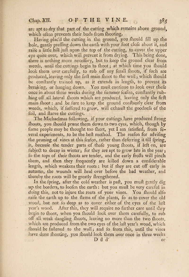 are apt to dry that part of the cutting which remains above ground, which often prevents their buds from (hooting. Having plac’d the cutting in the ground, you fhould fill up the hole, gently prefixing down the earth with your foot clofe about it, and raife a little hill juft upon the top of the cutting, to cover the upper eye quite over, which will prevent it from drying. This being done, there is nothing more neceflary, but to keep the ground clear from weeds, until the cuttings begin to (hoot ; at which time you fhould look them over carefully, to rub off any finall flioots, if fuch are produced, leaving only the firft main (hoot to the wail ; which fhould be conftantly trained up, as it extends in length, to prevent its breaking, or hanging down. You muft continue to look over thefe once in about three weeks during the fummer feafon, conftantly rub¬ bing off ail lateral flioots which are produced, leaving only the firft: main fhoot : and be fure to keep the ground conftantly clear from weeds, which, if fuffered to grow, will exhauft the goodnefs of the foil, and ftarve the cuttings. The Michaelmas following, if your cuttings have produced ftrong (hoots, you fhould prune them down to two eyes, which, though by fome people may be thought too fhort, yet I am fatisfied, from fe- veral experiments, to be the beft method. The reafon for advifing the pruning of vines at this feafon, rather than deferring it till fpring, is, becaufe the tender parts of thofe young fhoots, if left on, are fubjedl to decay in winter; for they are apt to grow late in the year; fo the tops of their fhoots are tender, and the early frofts will pinch them, and then they frequently are killed down a confiderable length, which weakens their roots : but if they are cut off early in autumn, the wounds will heal over before the bad weather, and thereby the roots will be greatly ftrengthened. In the fpring, after the cold weather is paft, you muft gently dig up the borders, to loofen the earth : but you muft be very careful in doing this, not to injure the roots of your vines. You fhould aifo raife the earth up to the ftems of the plants, fo as to cover the old wood, but not fo deep as to cover either of the eyes of the laft year’s wood. After this, they will require no farther care until they begin to (hoot, when you fhould look over them carefully, to rub oft' all weak dangling fhoots, leaving no more than the two flioots, which are produced from the two eyes of the laft year’s wood, which fhould be faftened to the wall ; and fo from this, until the vines have done (hooting, you fhould look them over once in three weeks D d d' or