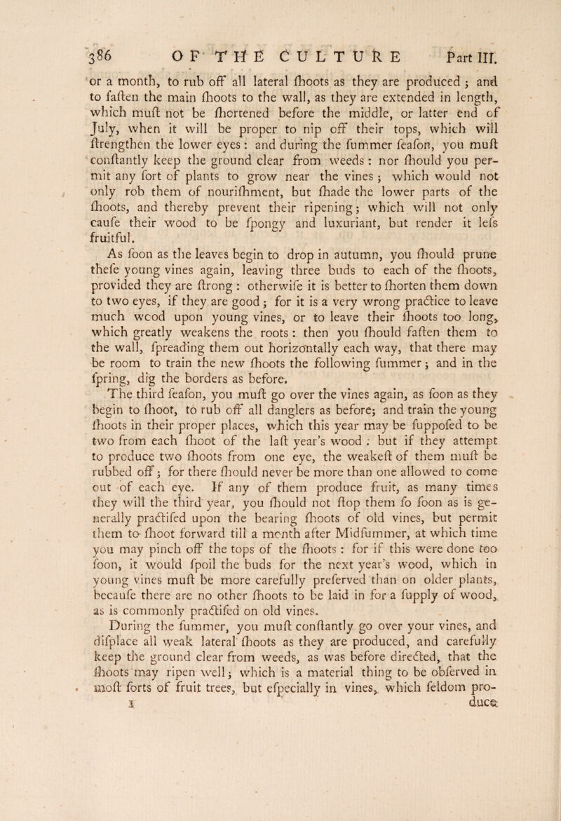 r * • , , r or a month, to rub off all lateral (boots as they are produced 5 and to faften the main (hoots to the wall, as they are extended in length, which muft not be (hcrtened before the middle, or latter end of July, when it will be proper to nip off their tops, which will ftrengthen the lower eyes : and during the fummer feafon, you muft conftantly keep the ground clear from weeds : nor fhould you per¬ mit any fort of plants to grow near the vines ; which would not only rob them of nourifhment, but fhade the lower parts of the ihoots, and thereby prevent their ripening; which will not only caufe their wood to be fpongy and luxuriant, but render it lefs fruitful. As foon as the leaves begin to drop in autumn, you fhould prune thefe young vines again, leaving three buds to each of the (hoots, provided they are ftrong : otherwife it is better to fhorten them down to two eyes, if they are good ; for it is a very wrong practice to leave much wcod upon young vines, or to leave their (hoots too long, which greatly weakens the roots : then you fhould faften them to the wall, fpreading them out horizontally each way, that there may be room to train the new (hoots the following fummer ; and in the fpring, dig the borders as before. The third feafon, you muft go over the vines again, as foon as they begin to (hoot, to rub off all danglers as before; and train the young (hoots in their proper places, which this year may be fuppofed to be two from each (hoot of the laft year’s wood ; but if they attempt to produce two (boots from one eye, the weakeft of them muft be rubbed off ; for there fhould never be more than one allowed to come out of each eye. If any of them produce fruit, as many times they will the third year, you fhould not flop them fo foon as is ge¬ nerally pradtifed upon the bearing (hoots of old vines, but permit them ta (hoot forward till a month after Midfummer, at which time you may pinch off the tops of the (hoots : for if this were done too foon, it would fpoil the buds for the next year’s wood, which in young vines muft be more carefully preferved than on older plants, becaufe there are no other (hoots to be laid in for a fupply of wood, as is commonly pradlifed on old vines. During the fummer, you muft conftantly go over your vines, and difplace all weak lateral (hoots as they are produced, and carefully keep the ground clear from weeds, as was before directed, that the (hoots may ripen well ; which is a material thing to be obferved in . mod forts of fruit tree?, but efpecially in vines, which feldom pro- % ’ - duce;