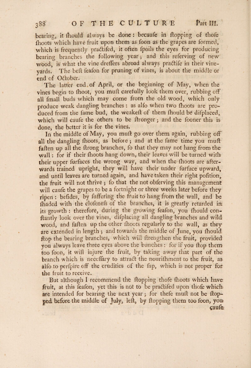 < 388 OF THE CULTURE fart III. bearing, it fhould always be done : becaufe in flopping of thofe fhoots which have fruit upon them as foon as the grapes are formed, which is frequently pradtifed, it often fpoils the eyes for producing bearing branches the following year ; and this referving of new wood, is what the vine dreffers abroad always pradlife in their vine¬ yards. The heft feafon for pruning of vines, is about the middle or end of Gdtober. The latter end of April, or the beginning of May, when the vines begin to fhoot, you muft carefully look them over, rubbing off all fmall buds which may come from the old wood, which only produce weak dangling branches : as alio when two fhoots are pro¬ duced from the fame bud, the weakeft of them fhould be difplaced, which will caufe the others to be ftronger • and the fooner this is done, the better it is for the vines. In the middle of May, you muff go over them again, rubbing off all the dangling fhoots, as before ; and at the fame time you muff fallen up all the flrong branches, fo that they may not hang from the wall : for if their {hoots hang down, their leaves will be turned with their upper furfaces the wrong way, and when the (hoots are after¬ wards trained upright, they will have their under furface upward., and until leaves are turned again, and have taken their right pofition,. the fruit will not thrive ; fo that the not obferving this management will caufe the grapes to be a fortnight or three weeks later before they ripen : befides, by fuffering the fruit to hang from the wall, and be (haded with the clofenefs of the branches, it is greatly retarded in: its growth : therefore, during the growing feafon, you fhould con- ftantly look over the vines, difplacing all dangling branches and wild wood, and faften up the other fhoots regularly to the wall, as they are extended in length 3 and towards the middle of June, you fhould flop the bearing branches, which will flrengthen the fruit,, provided you always leave three eyes above the bunches : for if you {lop them too foon, it will injure the fruit, by taking away that part of the branch which is neceffary to attract the nourifhment to the fruit, as alfo to perfpire off the crudities of the fap, which is not proper for the fruit to receive. But although I recommend the flopping thofe (hoots which have fruit, at this feafon, yet this is not to be pradtifed upon thofe which are intended for bearing the next year 3 for thefe muft not be (top¬ ped before the middle of July, left, by flopping them too foon, youi çaufe