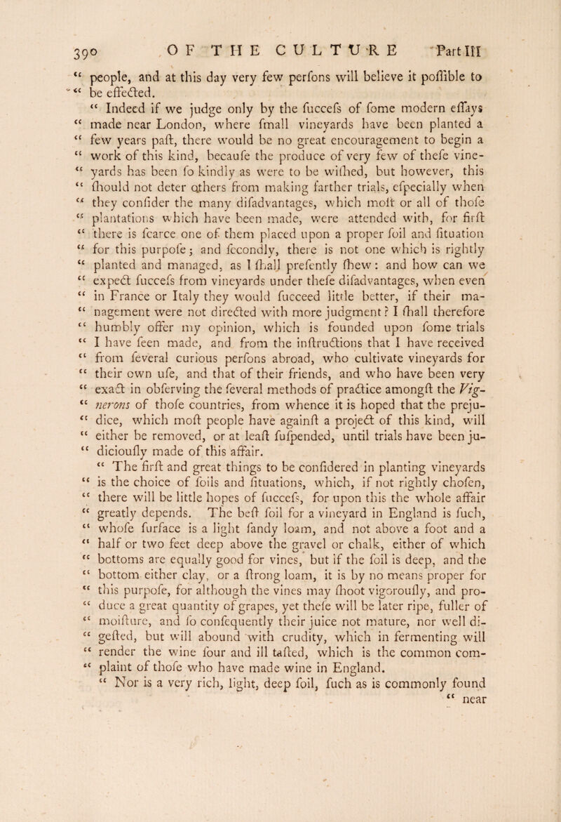 <£ people, and at this day very few perfons will believe it poftible to <£ be effected. ££ Indeed if we judge only by the fuccefs of fome modern effays <c made near London, where fmall vineyards have been planted a ££ few years paft, there would be no great encouragement to begin a ££ work of this kind, becaufe the produce of very few of thefe vine- ££ yards has been fo kindly as were to be wifhed, but however, this t£ fhould not deter others from making farther trials, efpecially when C£ they confider the many difad vantages, which molt or all of thole ££ plantations which have been made, were attended wdth, for firft ££ there is fcarce one of them placed upon a proper foil and fituation ££ for this purpofe; and fecondly, there is not one which is rightly ££ planted and managed, as 1 {hall prefently (hew: and how can we £C expedt fuccefs from vineyards under thefe difadvantages, when even ££ in France or Italy they w;ould fucceed little better, if their ma- ££ nagement were not directed with more judgment? I fliall therefore ££ humbly offer my opinion, which is founded upon fome trials ££ I have feen made, and from the inftrudtions that I have received ££ from feveral curious perfons abroad, who cultivate vineyards for ££ their own ufe, and that of their friends, and who have been very ££ exaft in obferving the feveral methods of pradice amongft the Vig- cc nerons of thofe countries, from whence it is hoped that the preju- *c dice, which moft people have againfl a projed of this kind, will ££ either be removed, or at leaf! fufpended, until trials have beenjai- £C dicioully made of this affair. ££ The firft and great things to he confidered in planting vineyards ££ is the choice of foils and fituations, which, if not rightly chofen, ££ there will be little hopes of fuccefs, for upon this the whole affair C£ greatly depends. The beft foil for a vineyard in England is fuch, ££ whofe furface is a light fandy loam, and not above a foot and a “ half or two feet deep above the gravel or chalk, either of which fc bottoms are equally good for vines, but if the foil is deep, and the £l bottom either clay, or a ftrong loam, it is by no means proper for <£ this purpofe, for although the vines may fhoot vigoroufiy, and pro- £C duce a great quantity of grapes, yet thefe will be later ripe, fuller of c£ moifture, and fo confequently their juice not mature, nor well di- C£ gefted, but will abound with crudity, which in fermenting wall ££ render the wine four and ill tafted, which is the common com- c£ plaint of thofe who have made wine in England. ££ Nor is a very rich, light, deep foil, fuch as is commonly found ££ near