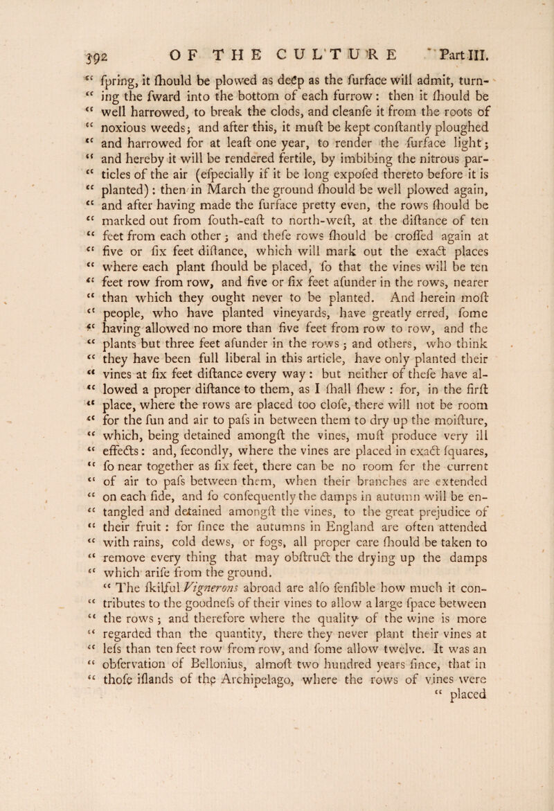 *c fpring, it fhould be plowed as deép as the furface will admit, turn- £C ing the fward into the bottom of each furrow : then it fhould be <c well harrowed, to break the clods, and cleanfe it from the roots of cc noxious weeds $ and after this, it muft be kept conftantly ploughed cc and harrowed for at leaft one year, to render the furface light ; “ and hereby it will be rendered fertile, by imbibing the nitrous par- c£ tides of the air (efpecially if it be long expofed thereto before it is cc planted) : then in March the ground fhould be well plowed again, <c and after having made the furface pretty even, the rows fhould be cc marked out from fouth-eaft to north-weft, at the diftance of ten cc feet from each other ; and thefe rows fhould be crofted again at C£ five or fix feet diftance, which will mark out the exadt places <c where each plant fhould be placed, fo that the vines will be ten *c feet row from row, and five or fix feet afunder in the rows, nearer <c than which they ought never to be planted. And herein moft cî people, who have planted vineyards, have greatly erred, fome *c having allowed no more than five feet from row to row, and the cc plants but three feet afunder in the rows ; and others, who think £C they have been full liberal in this article, have only planted their u vines at fix feet diftance every way : but neither of thefe have al- <c lowed a proper diftance to them, as I fhall fhew : for, in the firft 4t place, where the rows are placed too clofe, there will not be room <c for the fun and air to pafs in between them to dry up the moifture, <c which, being detained amongft the vines, muft produce very ill <£ effedts : and, fecondly, where the vines are placed in exadt fquares, £t fo near together as fix feet, there can be no room fcr the current £t of air to pafs between them, when their branches are extended “ on each fide, and fo confequently the damps in autumn will be en- £C tangled and detained amongft the vines, to the great prejudice of <c their fruit : for fince the autumns in England are often attended tc with rains, cold dews, or fogs, all proper care fhould be taken to ££ remove every thing that may obftrudt the drying up the damps £t which arife from the ground. “ The fkiljful Vignerons abroad are alfo fenfible how much it con- £C tributes to the goodnefs of their vines to allow a large fpace between £< the rows ; and therefore where the quality of the wine is more ££ regarded than the quantity, there they never plant their vines at £C lefs than ten feet row from row, and fome allow twelve. It was an £t obfervation of Bellonius, almoft two hundred years fince, that in ££ thofç iflands of the Archipelago, where the rows of vines were