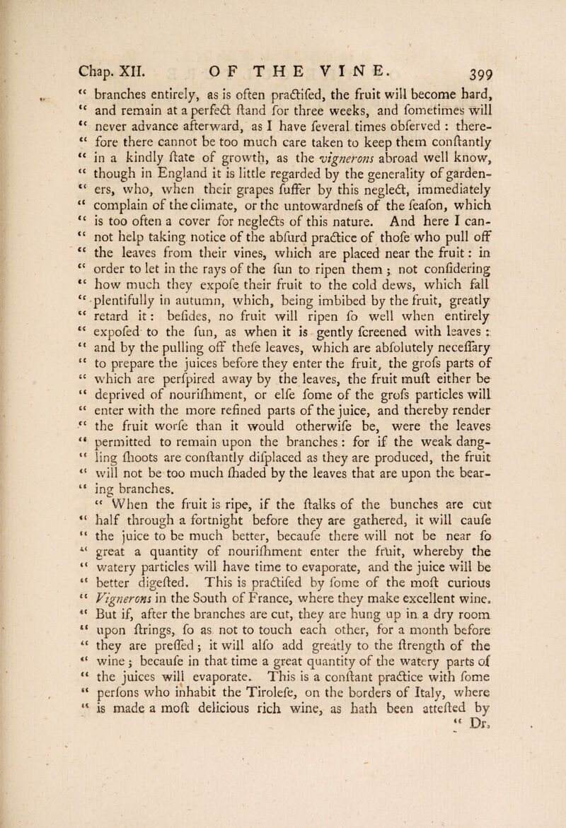 “ branches entirely, as is often pra6lifed, the fruit will become hard, cc and remain at a perfect (land for three weeks, and fometimes will <c never advance afterward, as I have feveral times obferved : there- ct fore there cannot be too much care taken to keep them conftantly “ in a kindly (late of growth, as the vignerons abroad well know, “ though in England it is little regarded by the generality of garden» ers, who, when their grapes fuffer by this negledt, immediately “ complain of the climate, or the untowardnefs of the feafon, which “ is too often a cover for negledts of this nature. And here I can- t{ not help taking notice of the abfurd pra6tice of thofe who pull off <c the leaves from their vines, which are placed near the fruit : in cc order to let in the rays of the fun to ripen them ; not confidering <c how much they expofe their fruit to the cold dews, which fall <c plentifully in autumn, which, being imbibed by the fruit, greatly c< retard it : befides, no fruit will ripen fo well when entirely iC expofed* to the fun, as when it is gently fcreened with leaves : 44 and by the pulling off thefe leaves, which are abfolutely necelfary “ to prepare the juices before they enter the fruit, the grofs parts of “ which are perfpired away by the leaves, the fruit muft either be c< deprived of nourifhment, or elfe fome of the grofs particles will cc enter with the more refined parts of the juice, and thereby render te the fruit worfe than it would otherwife be, were the leaves iS permitted to remain upon the branches : for if the weak dang- “ ling fhoots are conftantly difplaced as they are produced, the fruit 44 will not be too much fhaded by the leaves that are upon the bear- “ ing branches. cc When the fruit is ripe, if the ftalks of the bunches are cut half through a fortnight before they are gathered, it will caufe ** the juice to be much better, becaufe there will not be near fo 44 great a quantity of nourifhment enter the fruit, whereby the t( watery particles will have time to evaporate, and the juice will be ts better digefted. This is praftifed by fome of the moft curious 41 Vignerons in the South of France, where they make excellent wine, u But if, after the branches are cut, they are hung up in a dry room upon firings, fo as not to touch each other, for a month before iC they are prefted ; it will alfo add greatly to the ftrength of the wine ; becaufe in that time a great quantity of the watery parts of the juices will evaporate. This is a confiant praâice with fome s< perfons who inhabit the Tirolefe, on the borders of Italy, where  is made a moft delicious rich wine, as hath been attefted by Dr,